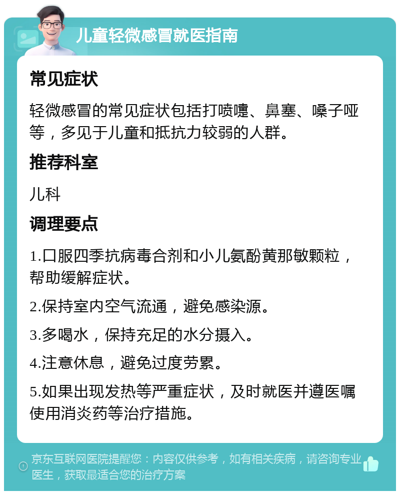 儿童轻微感冒就医指南 常见症状 轻微感冒的常见症状包括打喷嚏、鼻塞、嗓子哑等，多见于儿童和抵抗力较弱的人群。 推荐科室 儿科 调理要点 1.口服四季抗病毒合剂和小儿氨酚黄那敏颗粒，帮助缓解症状。 2.保持室内空气流通，避免感染源。 3.多喝水，保持充足的水分摄入。 4.注意休息，避免过度劳累。 5.如果出现发热等严重症状，及时就医并遵医嘱使用消炎药等治疗措施。