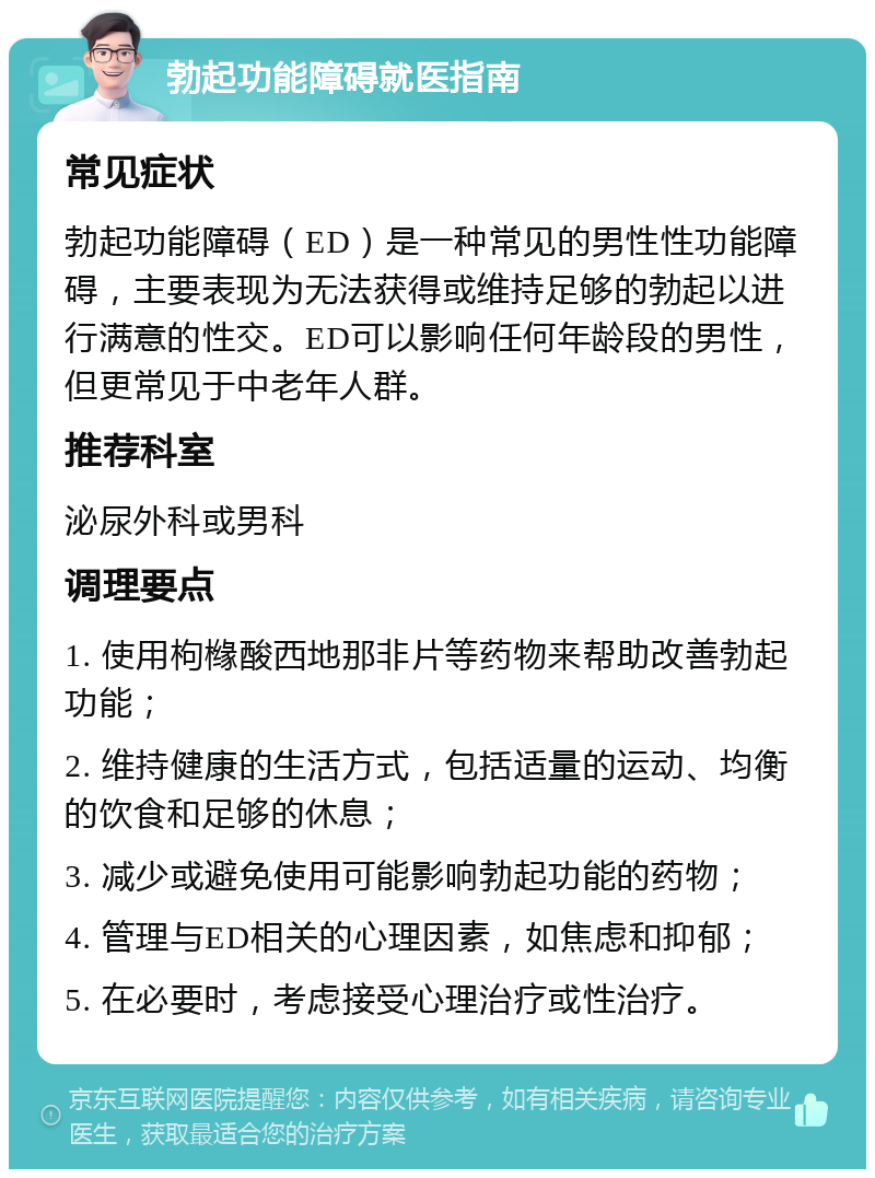 勃起功能障碍就医指南 常见症状 勃起功能障碍（ED）是一种常见的男性性功能障碍，主要表现为无法获得或维持足够的勃起以进行满意的性交。ED可以影响任何年龄段的男性，但更常见于中老年人群。 推荐科室 泌尿外科或男科 调理要点 1. 使用枸橼酸西地那非片等药物来帮助改善勃起功能； 2. 维持健康的生活方式，包括适量的运动、均衡的饮食和足够的休息； 3. 减少或避免使用可能影响勃起功能的药物； 4. 管理与ED相关的心理因素，如焦虑和抑郁； 5. 在必要时，考虑接受心理治疗或性治疗。