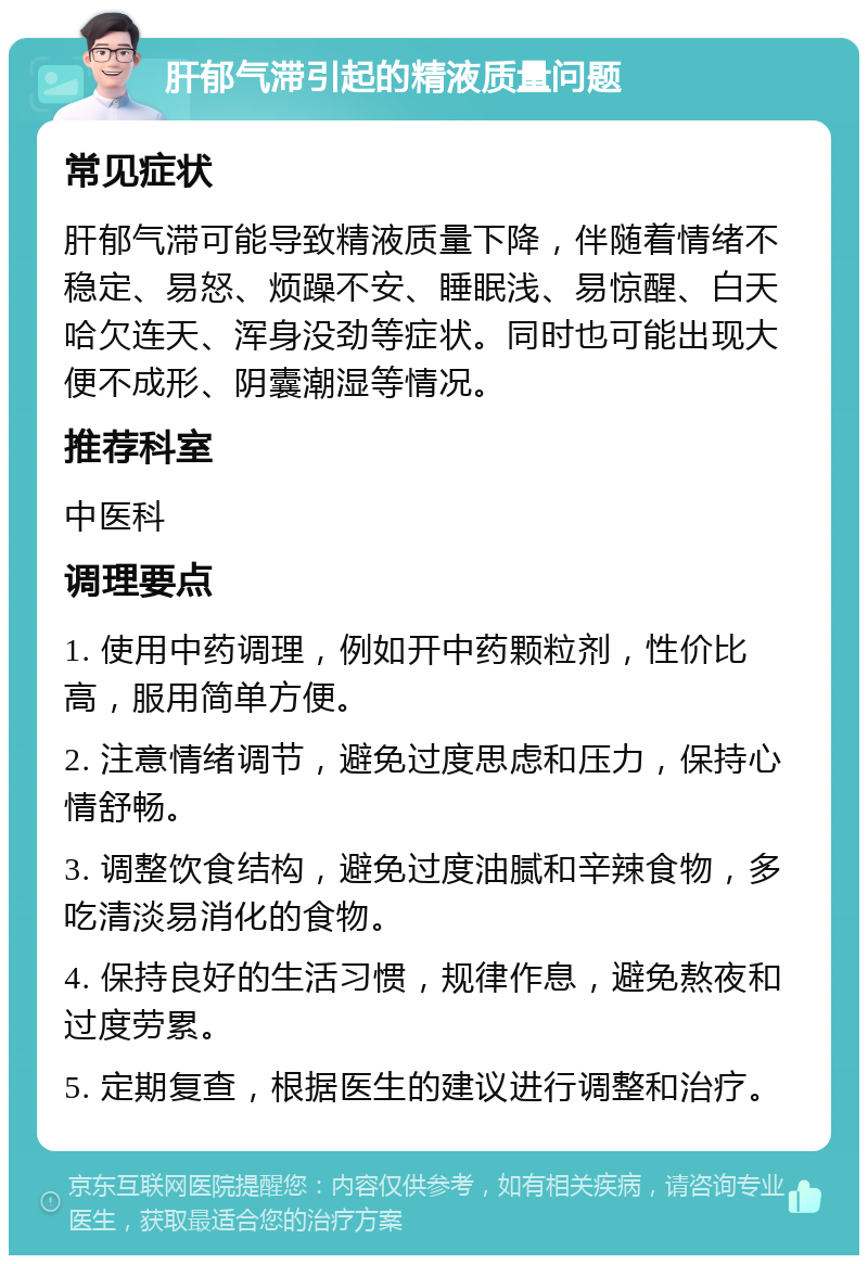 肝郁气滞引起的精液质量问题 常见症状 肝郁气滞可能导致精液质量下降，伴随着情绪不稳定、易怒、烦躁不安、睡眠浅、易惊醒、白天哈欠连天、浑身没劲等症状。同时也可能出现大便不成形、阴囊潮湿等情况。 推荐科室 中医科 调理要点 1. 使用中药调理，例如开中药颗粒剂，性价比高，服用简单方便。 2. 注意情绪调节，避免过度思虑和压力，保持心情舒畅。 3. 调整饮食结构，避免过度油腻和辛辣食物，多吃清淡易消化的食物。 4. 保持良好的生活习惯，规律作息，避免熬夜和过度劳累。 5. 定期复查，根据医生的建议进行调整和治疗。