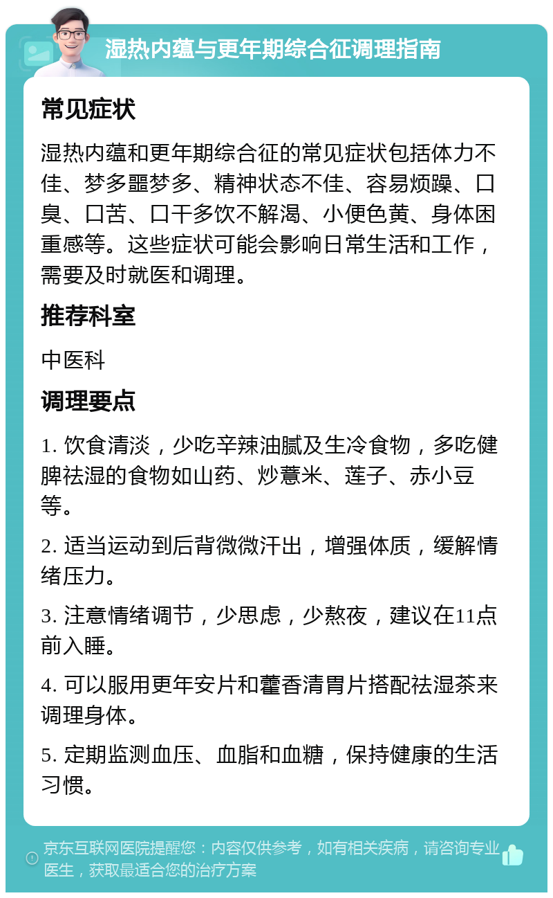 湿热内蕴与更年期综合征调理指南 常见症状 湿热内蕴和更年期综合征的常见症状包括体力不佳、梦多噩梦多、精神状态不佳、容易烦躁、口臭、口苦、口干多饮不解渴、小便色黄、身体困重感等。这些症状可能会影响日常生活和工作，需要及时就医和调理。 推荐科室 中医科 调理要点 1. 饮食清淡，少吃辛辣油腻及生冷食物，多吃健脾祛湿的食物如山药、炒薏米、莲子、赤小豆等。 2. 适当运动到后背微微汗出，增强体质，缓解情绪压力。 3. 注意情绪调节，少思虑，少熬夜，建议在11点前入睡。 4. 可以服用更年安片和藿香清胃片搭配祛湿茶来调理身体。 5. 定期监测血压、血脂和血糖，保持健康的生活习惯。