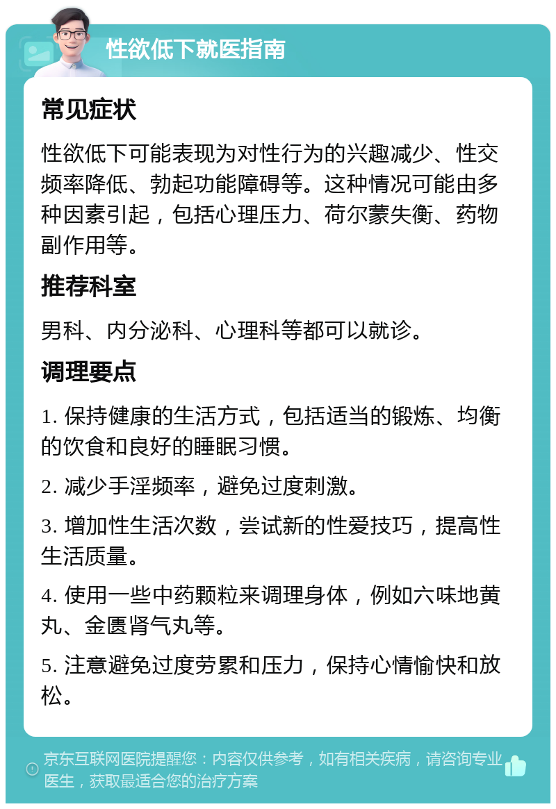 性欲低下就医指南 常见症状 性欲低下可能表现为对性行为的兴趣减少、性交频率降低、勃起功能障碍等。这种情况可能由多种因素引起，包括心理压力、荷尔蒙失衡、药物副作用等。 推荐科室 男科、内分泌科、心理科等都可以就诊。 调理要点 1. 保持健康的生活方式，包括适当的锻炼、均衡的饮食和良好的睡眠习惯。 2. 减少手淫频率，避免过度刺激。 3. 增加性生活次数，尝试新的性爱技巧，提高性生活质量。 4. 使用一些中药颗粒来调理身体，例如六味地黄丸、金匮肾气丸等。 5. 注意避免过度劳累和压力，保持心情愉快和放松。