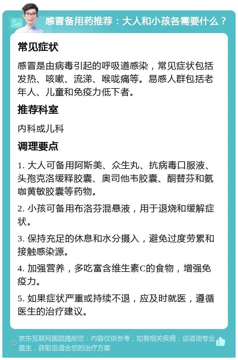 感冒备用药推荐：大人和小孩各需要什么？ 常见症状 感冒是由病毒引起的呼吸道感染，常见症状包括发热、咳嗽、流涕、喉咙痛等。易感人群包括老年人、儿童和免疫力低下者。 推荐科室 内科或儿科 调理要点 1. 大人可备用阿斯美、众生丸、抗病毒口服液、头孢克洛缓释胶囊、奥司他韦胶囊、酮替芬和氨咖黄敏胶囊等药物。 2. 小孩可备用布洛芬混悬液，用于退烧和缓解症状。 3. 保持充足的休息和水分摄入，避免过度劳累和接触感染源。 4. 加强营养，多吃富含维生素C的食物，增强免疫力。 5. 如果症状严重或持续不退，应及时就医，遵循医生的治疗建议。