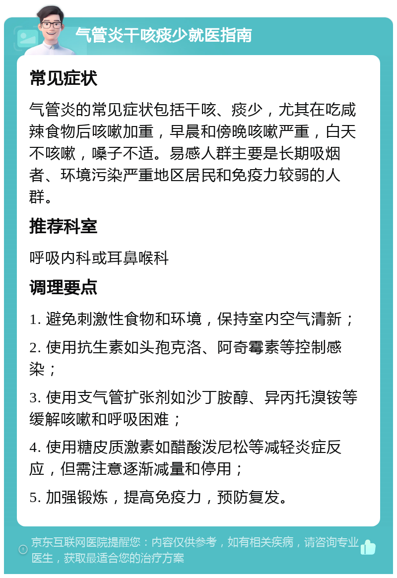 气管炎干咳痰少就医指南 常见症状 气管炎的常见症状包括干咳、痰少，尤其在吃咸辣食物后咳嗽加重，早晨和傍晚咳嗽严重，白天不咳嗽，嗓子不适。易感人群主要是长期吸烟者、环境污染严重地区居民和免疫力较弱的人群。 推荐科室 呼吸内科或耳鼻喉科 调理要点 1. 避免刺激性食物和环境，保持室内空气清新； 2. 使用抗生素如头孢克洛、阿奇霉素等控制感染； 3. 使用支气管扩张剂如沙丁胺醇、异丙托溴铵等缓解咳嗽和呼吸困难； 4. 使用糖皮质激素如醋酸泼尼松等减轻炎症反应，但需注意逐渐减量和停用； 5. 加强锻炼，提高免疫力，预防复发。