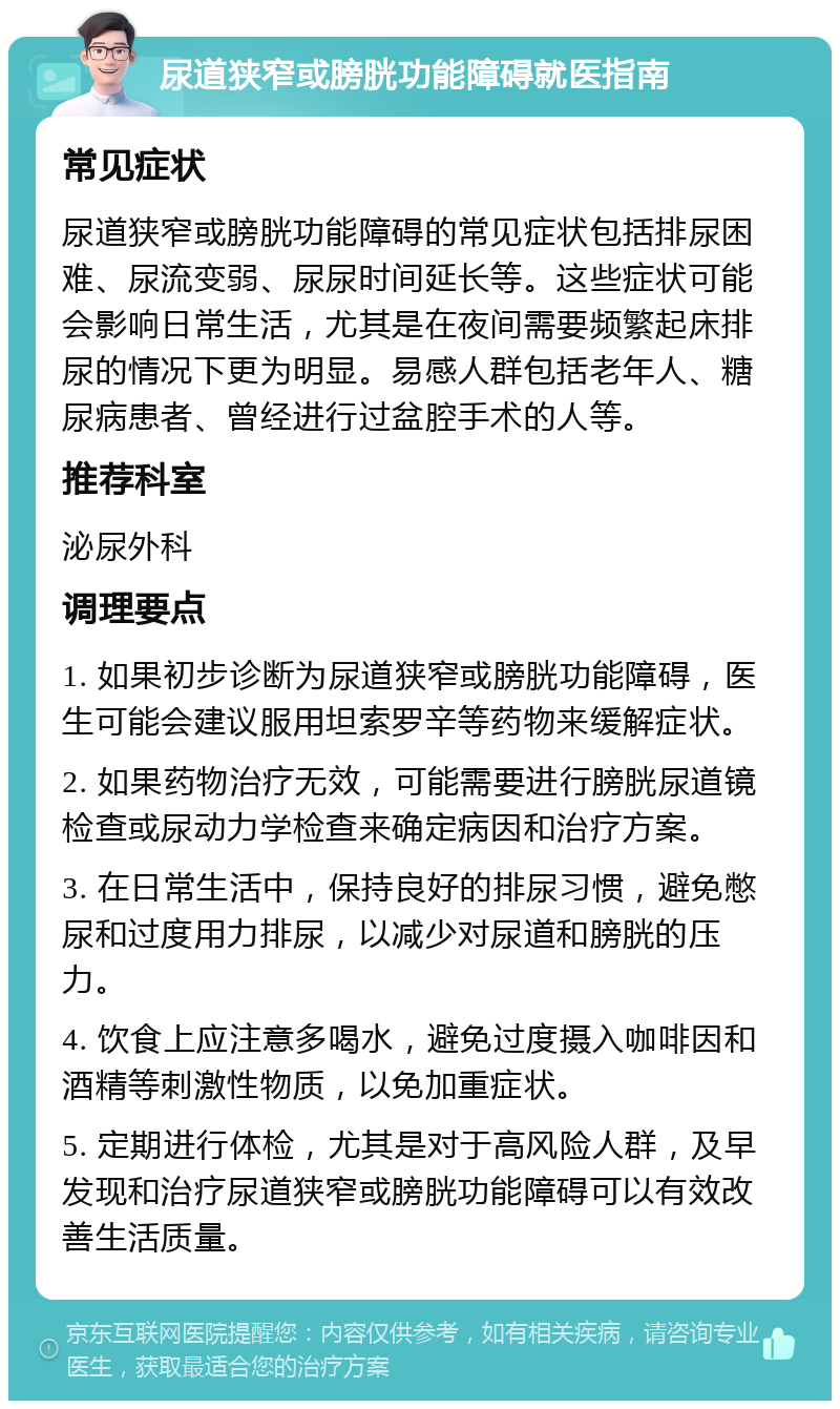 尿道狭窄或膀胱功能障碍就医指南 常见症状 尿道狭窄或膀胱功能障碍的常见症状包括排尿困难、尿流变弱、尿尿时间延长等。这些症状可能会影响日常生活，尤其是在夜间需要频繁起床排尿的情况下更为明显。易感人群包括老年人、糖尿病患者、曾经进行过盆腔手术的人等。 推荐科室 泌尿外科 调理要点 1. 如果初步诊断为尿道狭窄或膀胱功能障碍，医生可能会建议服用坦索罗辛等药物来缓解症状。 2. 如果药物治疗无效，可能需要进行膀胱尿道镜检查或尿动力学检查来确定病因和治疗方案。 3. 在日常生活中，保持良好的排尿习惯，避免憋尿和过度用力排尿，以减少对尿道和膀胱的压力。 4. 饮食上应注意多喝水，避免过度摄入咖啡因和酒精等刺激性物质，以免加重症状。 5. 定期进行体检，尤其是对于高风险人群，及早发现和治疗尿道狭窄或膀胱功能障碍可以有效改善生活质量。