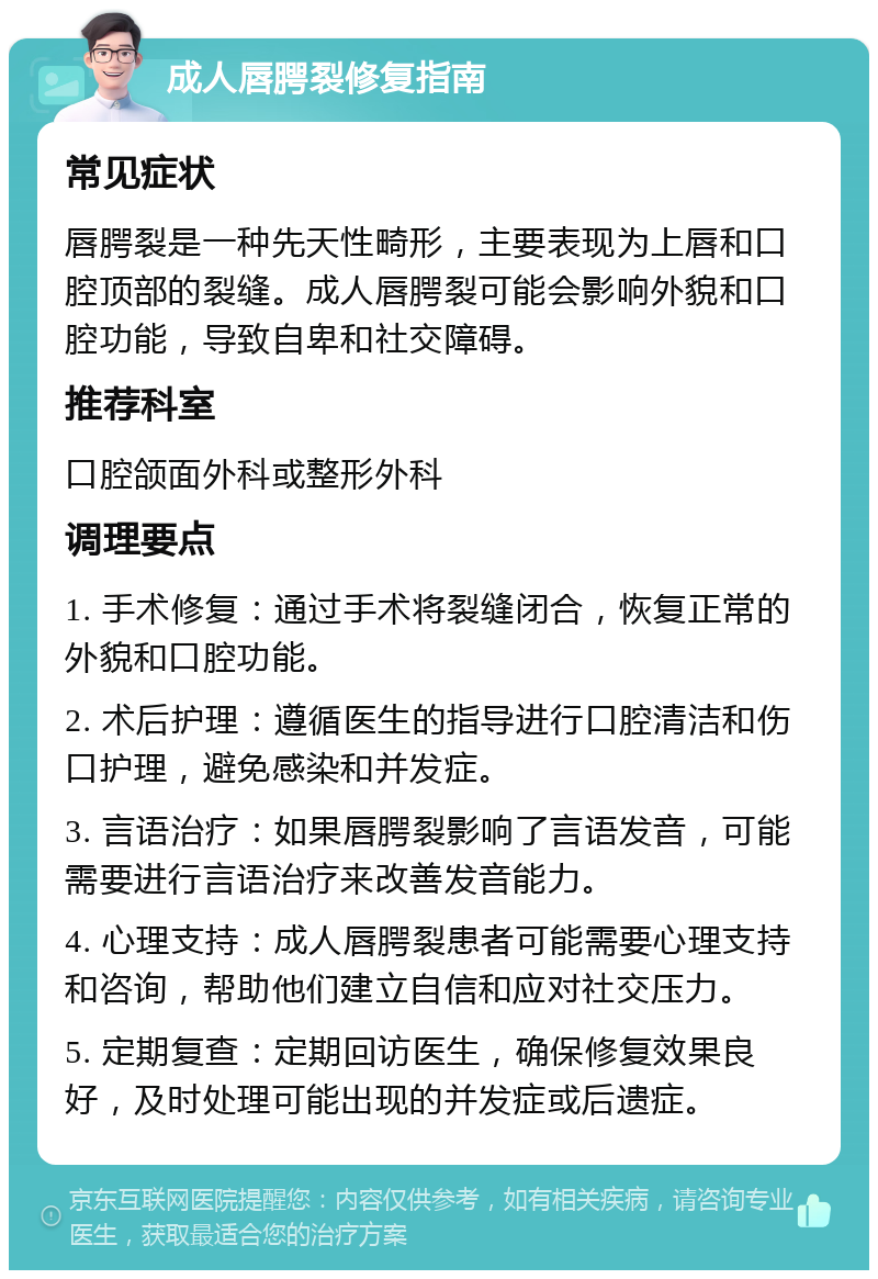 成人唇腭裂修复指南 常见症状 唇腭裂是一种先天性畸形，主要表现为上唇和口腔顶部的裂缝。成人唇腭裂可能会影响外貌和口腔功能，导致自卑和社交障碍。 推荐科室 口腔颌面外科或整形外科 调理要点 1. 手术修复：通过手术将裂缝闭合，恢复正常的外貌和口腔功能。 2. 术后护理：遵循医生的指导进行口腔清洁和伤口护理，避免感染和并发症。 3. 言语治疗：如果唇腭裂影响了言语发音，可能需要进行言语治疗来改善发音能力。 4. 心理支持：成人唇腭裂患者可能需要心理支持和咨询，帮助他们建立自信和应对社交压力。 5. 定期复查：定期回访医生，确保修复效果良好，及时处理可能出现的并发症或后遗症。