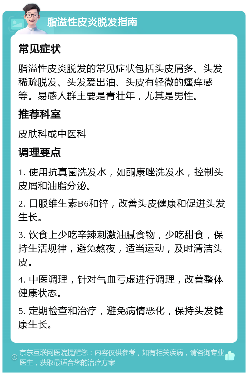 脂溢性皮炎脱发指南 常见症状 脂溢性皮炎脱发的常见症状包括头皮屑多、头发稀疏脱发、头发爱出油、头皮有轻微的瘙痒感等。易感人群主要是青壮年，尤其是男性。 推荐科室 皮肤科或中医科 调理要点 1. 使用抗真菌洗发水，如酮康唑洗发水，控制头皮屑和油脂分泌。 2. 口服维生素B6和锌，改善头皮健康和促进头发生长。 3. 饮食上少吃辛辣刺激油腻食物，少吃甜食，保持生活规律，避免熬夜，适当运动，及时清洁头皮。 4. 中医调理，针对气血亏虚进行调理，改善整体健康状态。 5. 定期检查和治疗，避免病情恶化，保持头发健康生长。