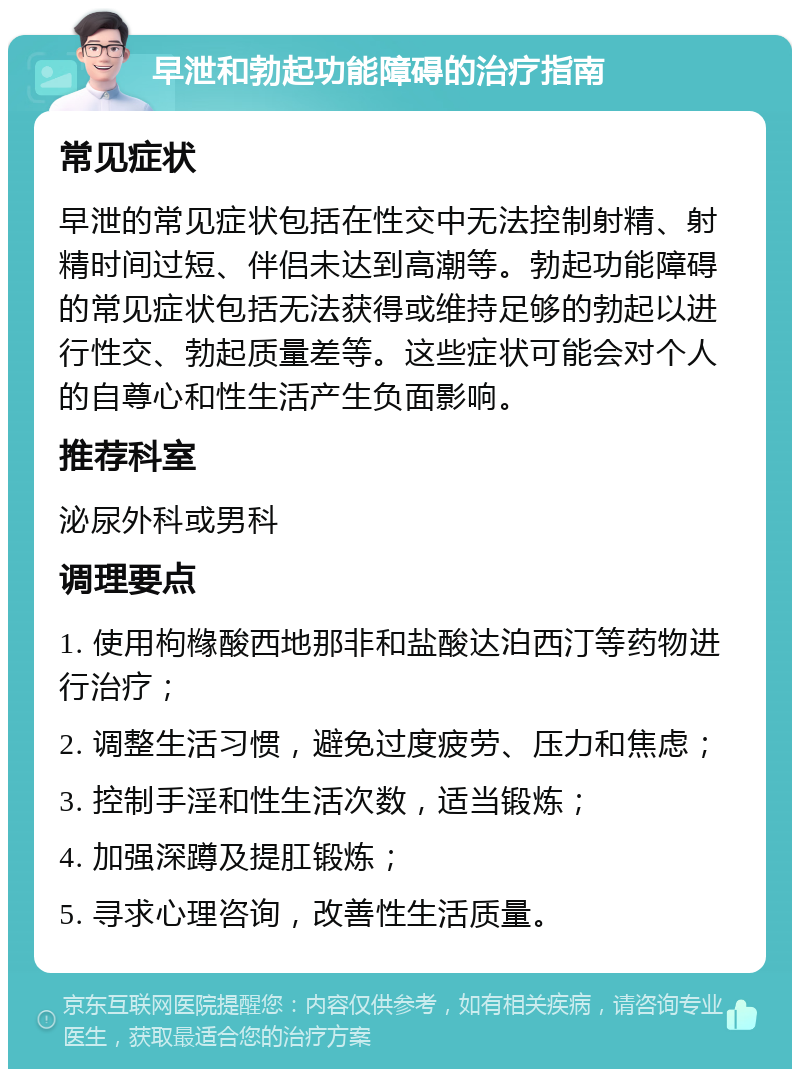 早泄和勃起功能障碍的治疗指南 常见症状 早泄的常见症状包括在性交中无法控制射精、射精时间过短、伴侣未达到高潮等。勃起功能障碍的常见症状包括无法获得或维持足够的勃起以进行性交、勃起质量差等。这些症状可能会对个人的自尊心和性生活产生负面影响。 推荐科室 泌尿外科或男科 调理要点 1. 使用枸橼酸西地那非和盐酸达泊西汀等药物进行治疗； 2. 调整生活习惯，避免过度疲劳、压力和焦虑； 3. 控制手淫和性生活次数，适当锻炼； 4. 加强深蹲及提肛锻炼； 5. 寻求心理咨询，改善性生活质量。