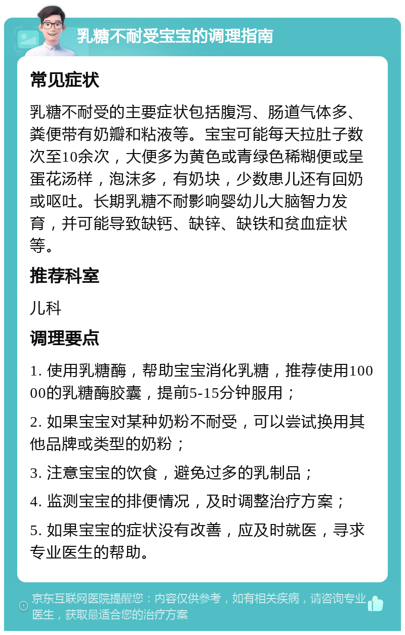 乳糖不耐受宝宝的调理指南 常见症状 乳糖不耐受的主要症状包括腹泻、肠道气体多、粪便带有奶瓣和粘液等。宝宝可能每天拉肚子数次至10余次，大便多为黄色或青绿色稀糊便或呈蛋花汤样，泡沫多，有奶块，少数患儿还有回奶或呕吐。长期乳糖不耐影响婴幼儿大脑智力发育，并可能导致缺钙、缺锌、缺铁和贫血症状等。 推荐科室 儿科 调理要点 1. 使用乳糖酶，帮助宝宝消化乳糖，推荐使用10000的乳糖酶胶囊，提前5-15分钟服用； 2. 如果宝宝对某种奶粉不耐受，可以尝试换用其他品牌或类型的奶粉； 3. 注意宝宝的饮食，避免过多的乳制品； 4. 监测宝宝的排便情况，及时调整治疗方案； 5. 如果宝宝的症状没有改善，应及时就医，寻求专业医生的帮助。