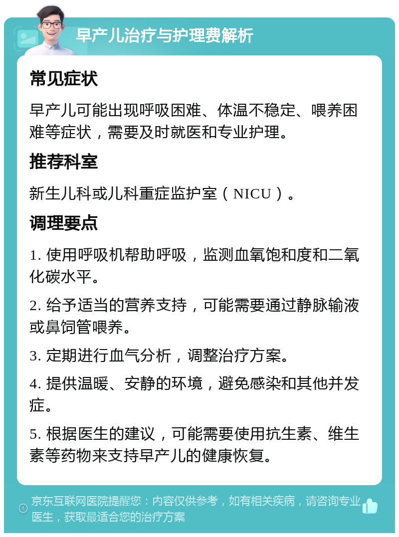 早产儿治疗与护理费解析 常见症状 早产儿可能出现呼吸困难、体温不稳定、喂养困难等症状，需要及时就医和专业护理。 推荐科室 新生儿科或儿科重症监护室（NICU）。 调理要点 1. 使用呼吸机帮助呼吸，监测血氧饱和度和二氧化碳水平。 2. 给予适当的营养支持，可能需要通过静脉输液或鼻饲管喂养。 3. 定期进行血气分析，调整治疗方案。 4. 提供温暖、安静的环境，避免感染和其他并发症。 5. 根据医生的建议，可能需要使用抗生素、维生素等药物来支持早产儿的健康恢复。