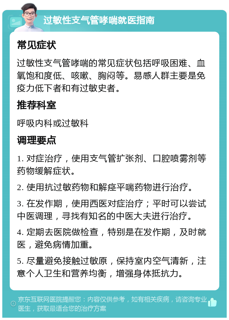 过敏性支气管哮喘就医指南 常见症状 过敏性支气管哮喘的常见症状包括呼吸困难、血氧饱和度低、咳嗽、胸闷等。易感人群主要是免疫力低下者和有过敏史者。 推荐科室 呼吸内科或过敏科 调理要点 1. 对症治疗，使用支气管扩张剂、口腔喷雾剂等药物缓解症状。 2. 使用抗过敏药物和解痉平喘药物进行治疗。 3. 在发作期，使用西医对症治疗；平时可以尝试中医调理，寻找有知名的中医大夫进行治疗。 4. 定期去医院做检查，特别是在发作期，及时就医，避免病情加重。 5. 尽量避免接触过敏原，保持室内空气清新，注意个人卫生和营养均衡，增强身体抵抗力。