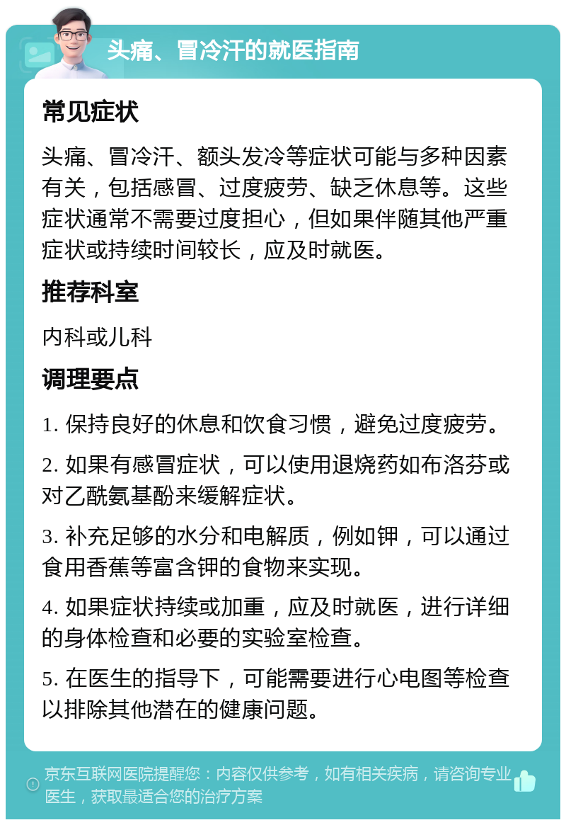 头痛、冒冷汗的就医指南 常见症状 头痛、冒冷汗、额头发冷等症状可能与多种因素有关，包括感冒、过度疲劳、缺乏休息等。这些症状通常不需要过度担心，但如果伴随其他严重症状或持续时间较长，应及时就医。 推荐科室 内科或儿科 调理要点 1. 保持良好的休息和饮食习惯，避免过度疲劳。 2. 如果有感冒症状，可以使用退烧药如布洛芬或对乙酰氨基酚来缓解症状。 3. 补充足够的水分和电解质，例如钾，可以通过食用香蕉等富含钾的食物来实现。 4. 如果症状持续或加重，应及时就医，进行详细的身体检查和必要的实验室检查。 5. 在医生的指导下，可能需要进行心电图等检查以排除其他潜在的健康问题。