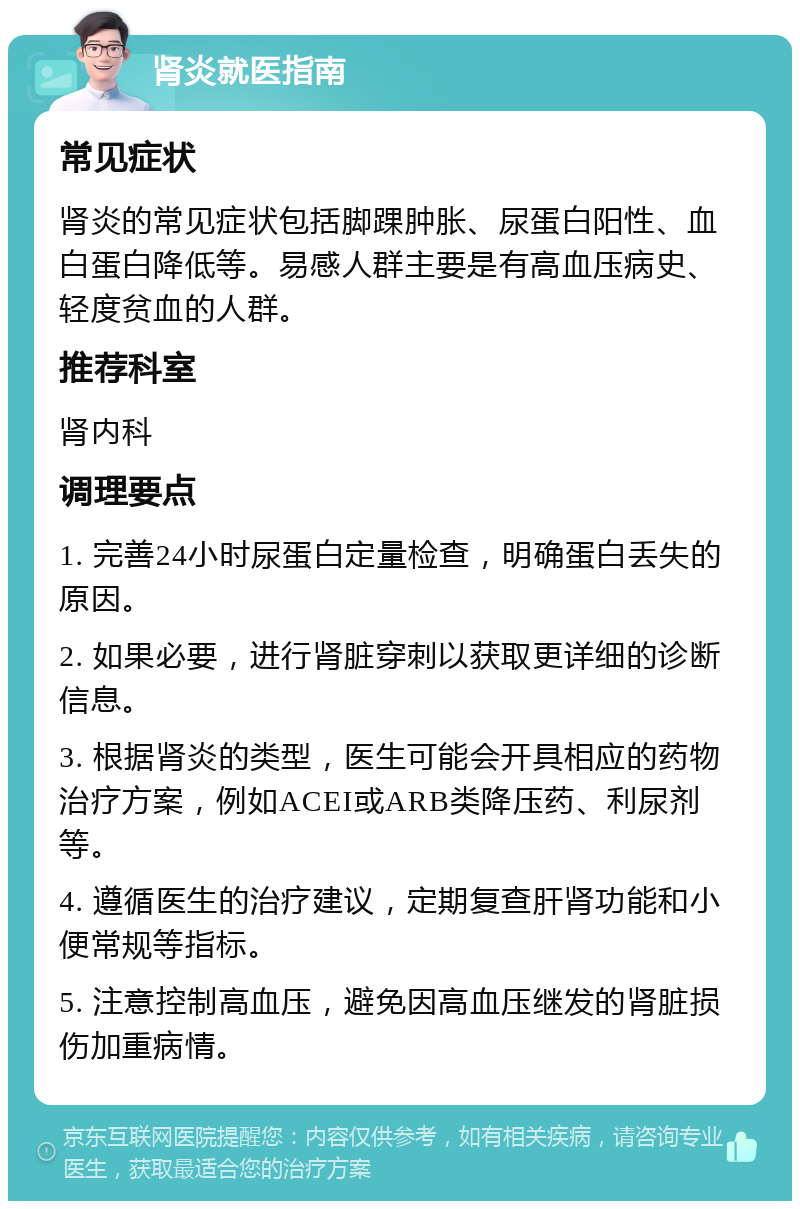 肾炎就医指南 常见症状 肾炎的常见症状包括脚踝肿胀、尿蛋白阳性、血白蛋白降低等。易感人群主要是有高血压病史、轻度贫血的人群。 推荐科室 肾内科 调理要点 1. 完善24小时尿蛋白定量检查，明确蛋白丢失的原因。 2. 如果必要，进行肾脏穿刺以获取更详细的诊断信息。 3. 根据肾炎的类型，医生可能会开具相应的药物治疗方案，例如ACEI或ARB类降压药、利尿剂等。 4. 遵循医生的治疗建议，定期复查肝肾功能和小便常规等指标。 5. 注意控制高血压，避免因高血压继发的肾脏损伤加重病情。