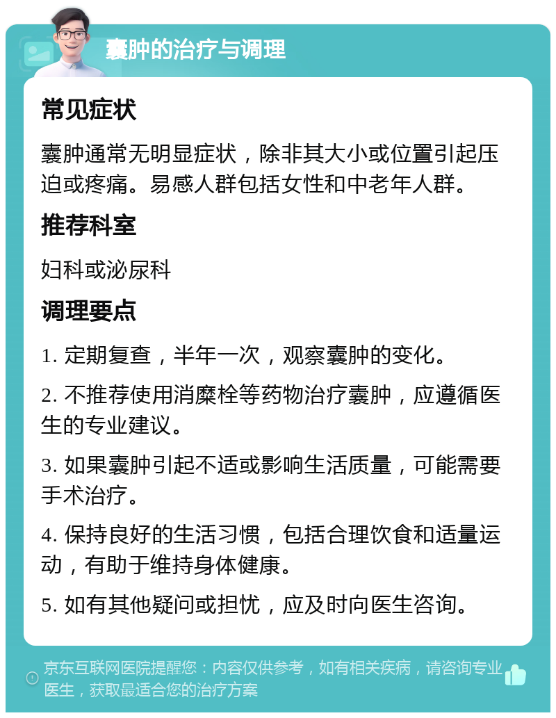 囊肿的治疗与调理 常见症状 囊肿通常无明显症状，除非其大小或位置引起压迫或疼痛。易感人群包括女性和中老年人群。 推荐科室 妇科或泌尿科 调理要点 1. 定期复查，半年一次，观察囊肿的变化。 2. 不推荐使用消糜栓等药物治疗囊肿，应遵循医生的专业建议。 3. 如果囊肿引起不适或影响生活质量，可能需要手术治疗。 4. 保持良好的生活习惯，包括合理饮食和适量运动，有助于维持身体健康。 5. 如有其他疑问或担忧，应及时向医生咨询。