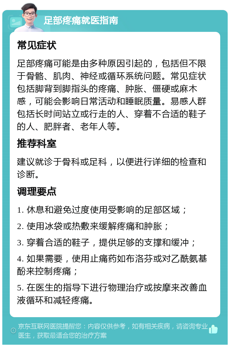 足部疼痛就医指南 常见症状 足部疼痛可能是由多种原因引起的，包括但不限于骨骼、肌肉、神经或循环系统问题。常见症状包括脚背到脚指头的疼痛、肿胀、僵硬或麻木感，可能会影响日常活动和睡眠质量。易感人群包括长时间站立或行走的人、穿着不合适的鞋子的人、肥胖者、老年人等。 推荐科室 建议就诊于骨科或足科，以便进行详细的检查和诊断。 调理要点 1. 休息和避免过度使用受影响的足部区域； 2. 使用冰袋或热敷来缓解疼痛和肿胀； 3. 穿着合适的鞋子，提供足够的支撑和缓冲； 4. 如果需要，使用止痛药如布洛芬或对乙酰氨基酚来控制疼痛； 5. 在医生的指导下进行物理治疗或按摩来改善血液循环和减轻疼痛。