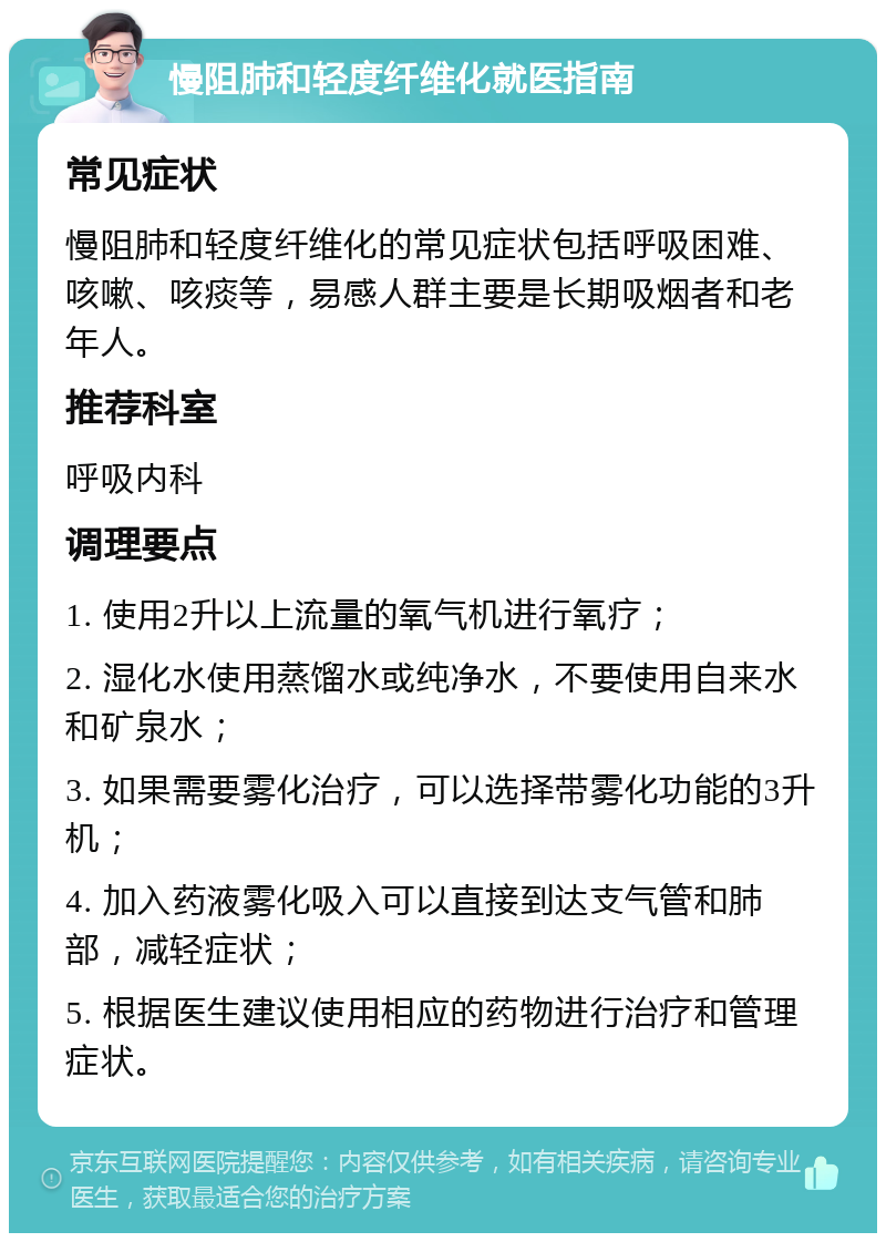 慢阻肺和轻度纤维化就医指南 常见症状 慢阻肺和轻度纤维化的常见症状包括呼吸困难、咳嗽、咳痰等，易感人群主要是长期吸烟者和老年人。 推荐科室 呼吸内科 调理要点 1. 使用2升以上流量的氧气机进行氧疗； 2. 湿化水使用蒸馏水或纯净水，不要使用自来水和矿泉水； 3. 如果需要雾化治疗，可以选择带雾化功能的3升机； 4. 加入药液雾化吸入可以直接到达支气管和肺部，减轻症状； 5. 根据医生建议使用相应的药物进行治疗和管理症状。