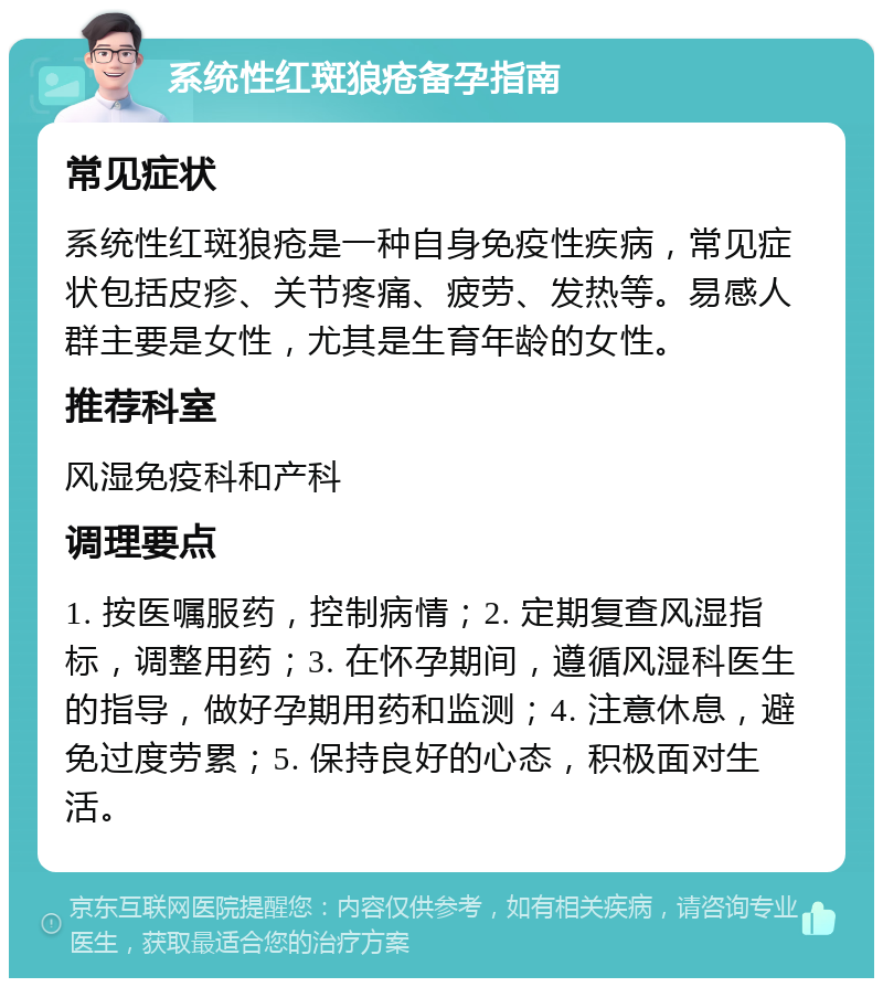 系统性红斑狼疮备孕指南 常见症状 系统性红斑狼疮是一种自身免疫性疾病，常见症状包括皮疹、关节疼痛、疲劳、发热等。易感人群主要是女性，尤其是生育年龄的女性。 推荐科室 风湿免疫科和产科 调理要点 1. 按医嘱服药，控制病情；2. 定期复查风湿指标，调整用药；3. 在怀孕期间，遵循风湿科医生的指导，做好孕期用药和监测；4. 注意休息，避免过度劳累；5. 保持良好的心态，积极面对生活。