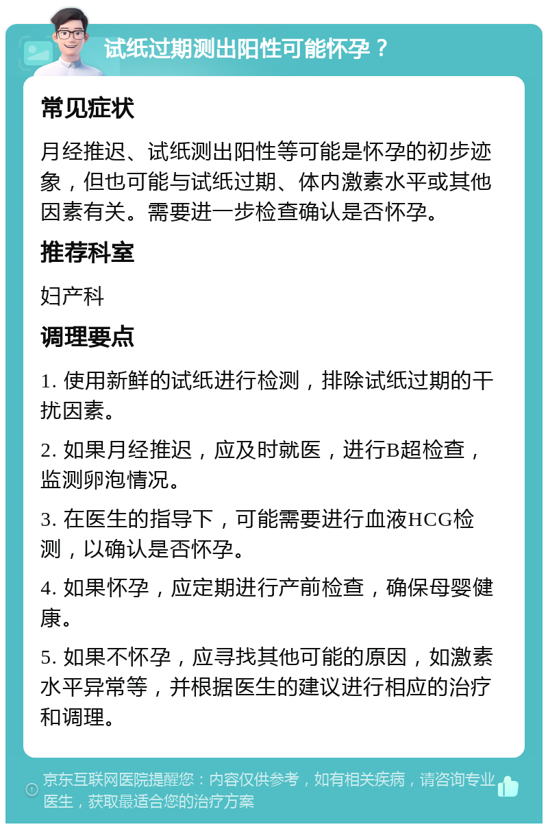 试纸过期测出阳性可能怀孕？ 常见症状 月经推迟、试纸测出阳性等可能是怀孕的初步迹象，但也可能与试纸过期、体内激素水平或其他因素有关。需要进一步检查确认是否怀孕。 推荐科室 妇产科 调理要点 1. 使用新鲜的试纸进行检测，排除试纸过期的干扰因素。 2. 如果月经推迟，应及时就医，进行B超检查，监测卵泡情况。 3. 在医生的指导下，可能需要进行血液HCG检测，以确认是否怀孕。 4. 如果怀孕，应定期进行产前检查，确保母婴健康。 5. 如果不怀孕，应寻找其他可能的原因，如激素水平异常等，并根据医生的建议进行相应的治疗和调理。