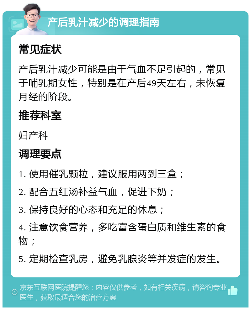 产后乳汁减少的调理指南 常见症状 产后乳汁减少可能是由于气血不足引起的，常见于哺乳期女性，特别是在产后49天左右，未恢复月经的阶段。 推荐科室 妇产科 调理要点 1. 使用催乳颗粒，建议服用两到三盒； 2. 配合五红汤补益气血，促进下奶； 3. 保持良好的心态和充足的休息； 4. 注意饮食营养，多吃富含蛋白质和维生素的食物； 5. 定期检查乳房，避免乳腺炎等并发症的发生。