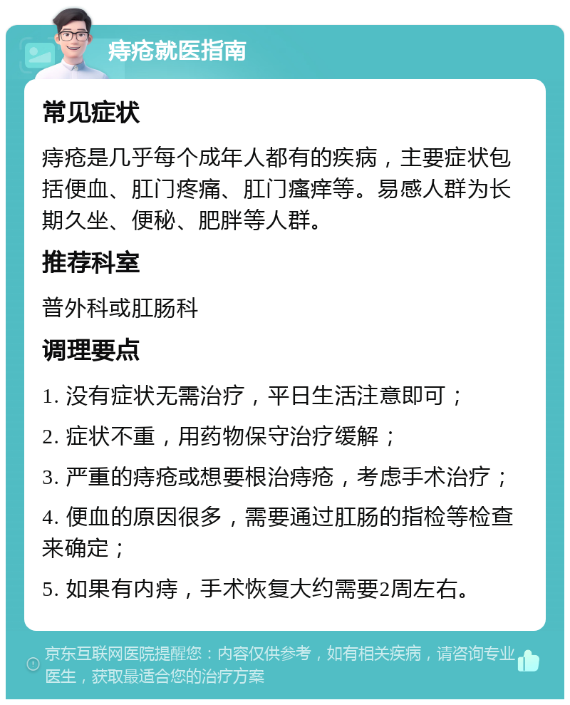 痔疮就医指南 常见症状 痔疮是几乎每个成年人都有的疾病，主要症状包括便血、肛门疼痛、肛门瘙痒等。易感人群为长期久坐、便秘、肥胖等人群。 推荐科室 普外科或肛肠科 调理要点 1. 没有症状无需治疗，平日生活注意即可； 2. 症状不重，用药物保守治疗缓解； 3. 严重的痔疮或想要根治痔疮，考虑手术治疗； 4. 便血的原因很多，需要通过肛肠的指检等检查来确定； 5. 如果有内痔，手术恢复大约需要2周左右。