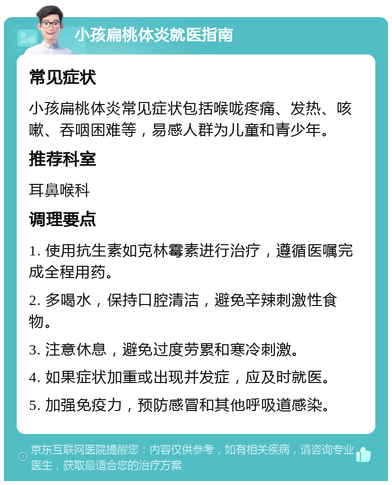 小孩扁桃体炎就医指南 常见症状 小孩扁桃体炎常见症状包括喉咙疼痛、发热、咳嗽、吞咽困难等，易感人群为儿童和青少年。 推荐科室 耳鼻喉科 调理要点 1. 使用抗生素如克林霉素进行治疗，遵循医嘱完成全程用药。 2. 多喝水，保持口腔清洁，避免辛辣刺激性食物。 3. 注意休息，避免过度劳累和寒冷刺激。 4. 如果症状加重或出现并发症，应及时就医。 5. 加强免疫力，预防感冒和其他呼吸道感染。