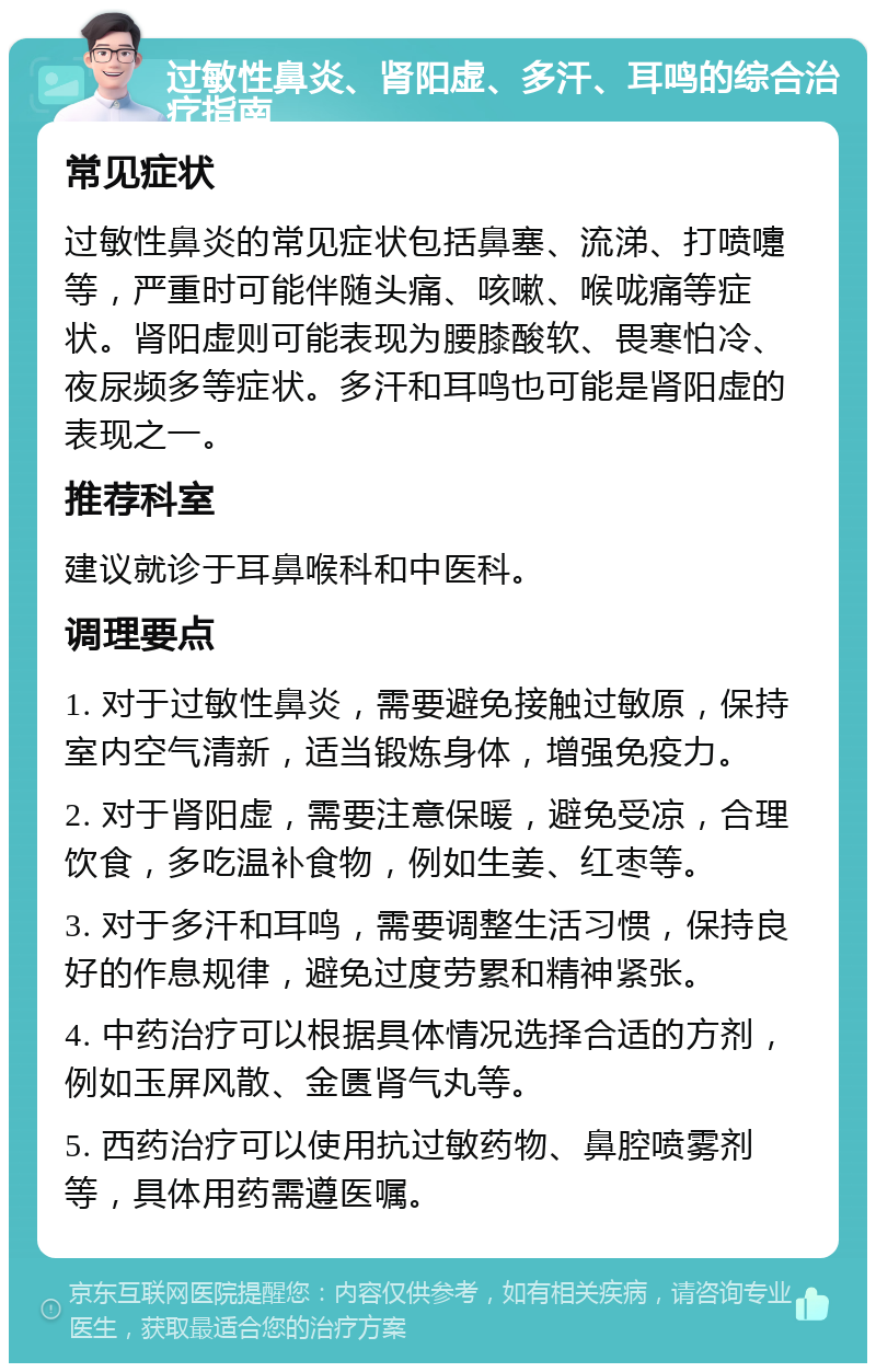 过敏性鼻炎、肾阳虚、多汗、耳鸣的综合治疗指南 常见症状 过敏性鼻炎的常见症状包括鼻塞、流涕、打喷嚏等，严重时可能伴随头痛、咳嗽、喉咙痛等症状。肾阳虚则可能表现为腰膝酸软、畏寒怕冷、夜尿频多等症状。多汗和耳鸣也可能是肾阳虚的表现之一。 推荐科室 建议就诊于耳鼻喉科和中医科。 调理要点 1. 对于过敏性鼻炎，需要避免接触过敏原，保持室内空气清新，适当锻炼身体，增强免疫力。 2. 对于肾阳虚，需要注意保暖，避免受凉，合理饮食，多吃温补食物，例如生姜、红枣等。 3. 对于多汗和耳鸣，需要调整生活习惯，保持良好的作息规律，避免过度劳累和精神紧张。 4. 中药治疗可以根据具体情况选择合适的方剂，例如玉屏风散、金匮肾气丸等。 5. 西药治疗可以使用抗过敏药物、鼻腔喷雾剂等，具体用药需遵医嘱。