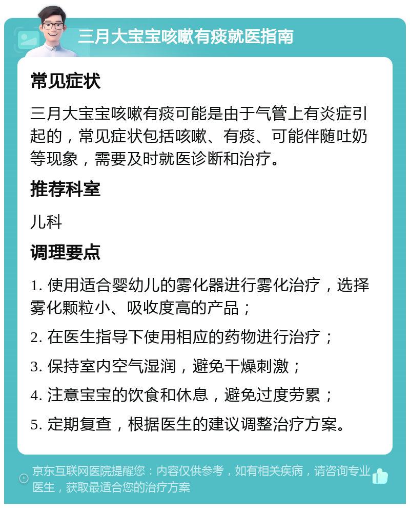 三月大宝宝咳嗽有痰就医指南 常见症状 三月大宝宝咳嗽有痰可能是由于气管上有炎症引起的，常见症状包括咳嗽、有痰、可能伴随吐奶等现象，需要及时就医诊断和治疗。 推荐科室 儿科 调理要点 1. 使用适合婴幼儿的雾化器进行雾化治疗，选择雾化颗粒小、吸收度高的产品； 2. 在医生指导下使用相应的药物进行治疗； 3. 保持室内空气湿润，避免干燥刺激； 4. 注意宝宝的饮食和休息，避免过度劳累； 5. 定期复查，根据医生的建议调整治疗方案。