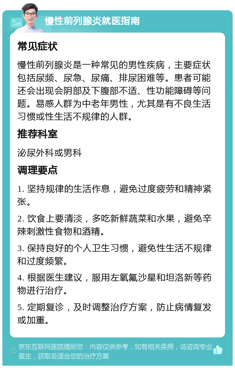 慢性前列腺炎就医指南 常见症状 慢性前列腺炎是一种常见的男性疾病，主要症状包括尿频、尿急、尿痛、排尿困难等。患者可能还会出现会阴部及下腹部不适、性功能障碍等问题。易感人群为中老年男性，尤其是有不良生活习惯或性生活不规律的人群。 推荐科室 泌尿外科或男科 调理要点 1. 坚持规律的生活作息，避免过度疲劳和精神紧张。 2. 饮食上要清淡，多吃新鲜蔬菜和水果，避免辛辣刺激性食物和酒精。 3. 保持良好的个人卫生习惯，避免性生活不规律和过度频繁。 4. 根据医生建议，服用左氧氟沙星和坦洛新等药物进行治疗。 5. 定期复诊，及时调整治疗方案，防止病情复发或加重。