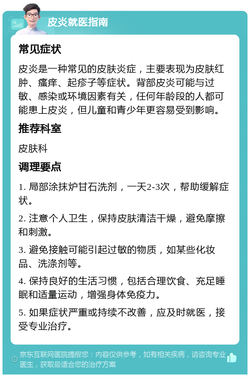 皮炎就医指南 常见症状 皮炎是一种常见的皮肤炎症，主要表现为皮肤红肿、瘙痒、起疹子等症状。背部皮炎可能与过敏、感染或环境因素有关，任何年龄段的人都可能患上皮炎，但儿童和青少年更容易受到影响。 推荐科室 皮肤科 调理要点 1. 局部涂抹炉甘石洗剂，一天2-3次，帮助缓解症状。 2. 注意个人卫生，保持皮肤清洁干燥，避免摩擦和刺激。 3. 避免接触可能引起过敏的物质，如某些化妆品、洗涤剂等。 4. 保持良好的生活习惯，包括合理饮食、充足睡眠和适量运动，增强身体免疫力。 5. 如果症状严重或持续不改善，应及时就医，接受专业治疗。