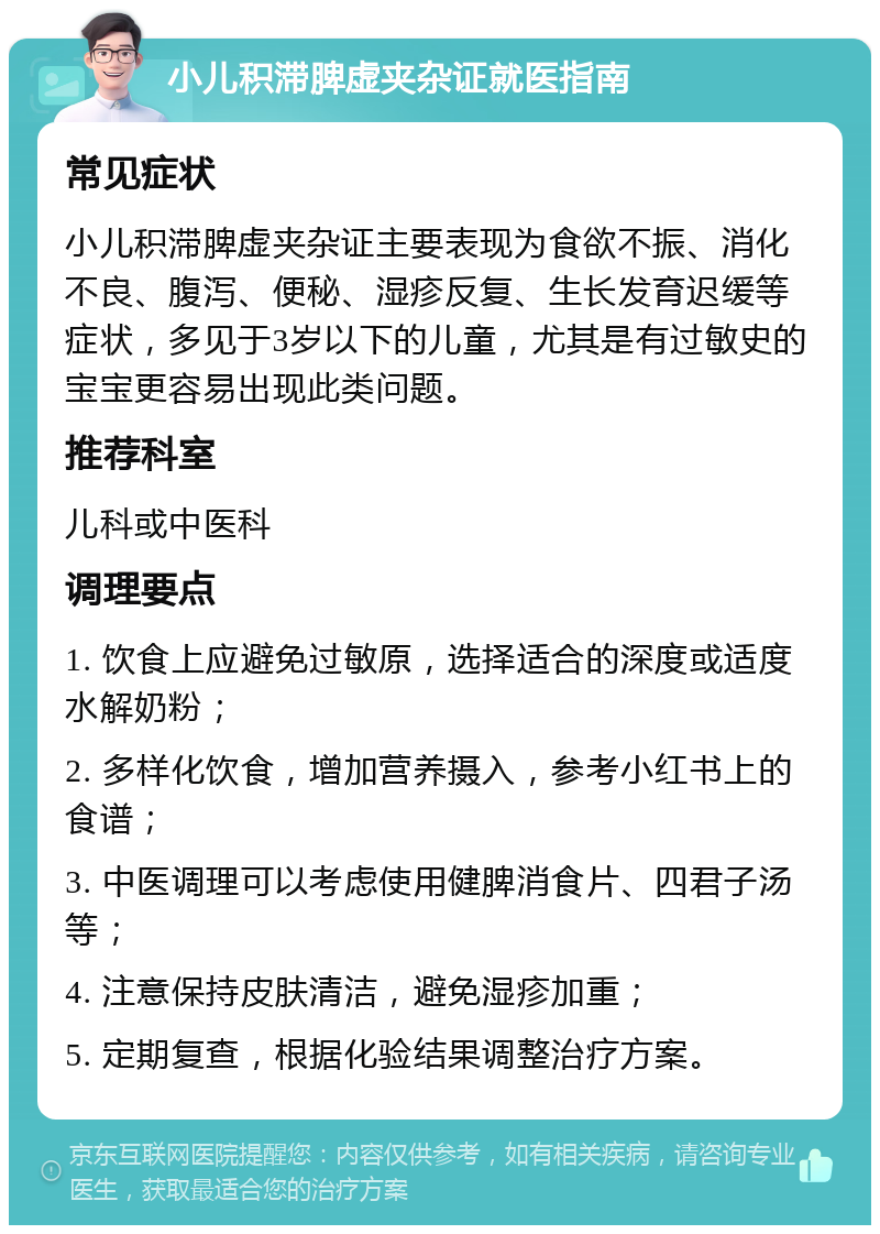 小儿积滞脾虚夹杂证就医指南 常见症状 小儿积滞脾虚夹杂证主要表现为食欲不振、消化不良、腹泻、便秘、湿疹反复、生长发育迟缓等症状，多见于3岁以下的儿童，尤其是有过敏史的宝宝更容易出现此类问题。 推荐科室 儿科或中医科 调理要点 1. 饮食上应避免过敏原，选择适合的深度或适度水解奶粉； 2. 多样化饮食，增加营养摄入，参考小红书上的食谱； 3. 中医调理可以考虑使用健脾消食片、四君子汤等； 4. 注意保持皮肤清洁，避免湿疹加重； 5. 定期复查，根据化验结果调整治疗方案。