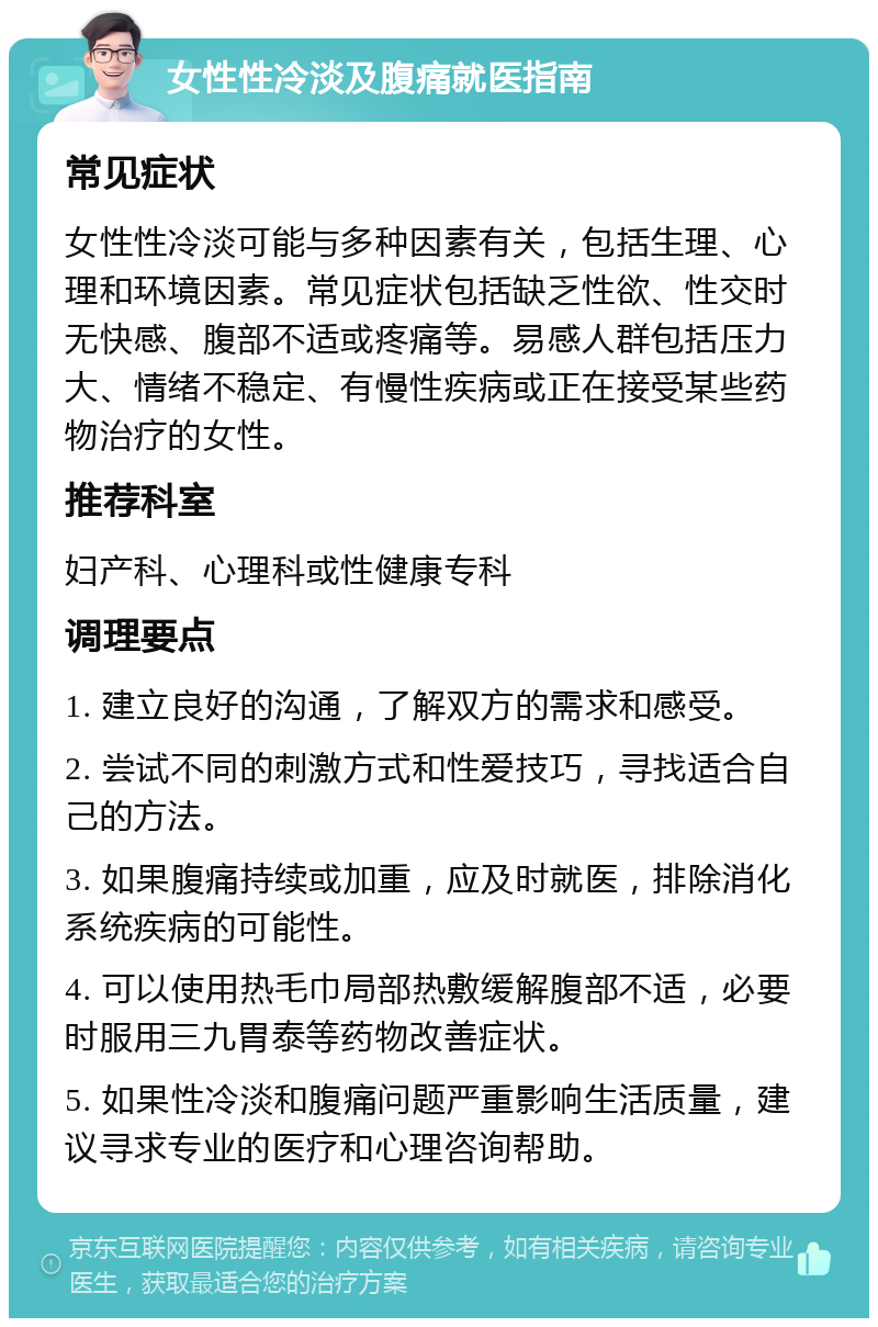 女性性冷淡及腹痛就医指南 常见症状 女性性冷淡可能与多种因素有关，包括生理、心理和环境因素。常见症状包括缺乏性欲、性交时无快感、腹部不适或疼痛等。易感人群包括压力大、情绪不稳定、有慢性疾病或正在接受某些药物治疗的女性。 推荐科室 妇产科、心理科或性健康专科 调理要点 1. 建立良好的沟通，了解双方的需求和感受。 2. 尝试不同的刺激方式和性爱技巧，寻找适合自己的方法。 3. 如果腹痛持续或加重，应及时就医，排除消化系统疾病的可能性。 4. 可以使用热毛巾局部热敷缓解腹部不适，必要时服用三九胃泰等药物改善症状。 5. 如果性冷淡和腹痛问题严重影响生活质量，建议寻求专业的医疗和心理咨询帮助。