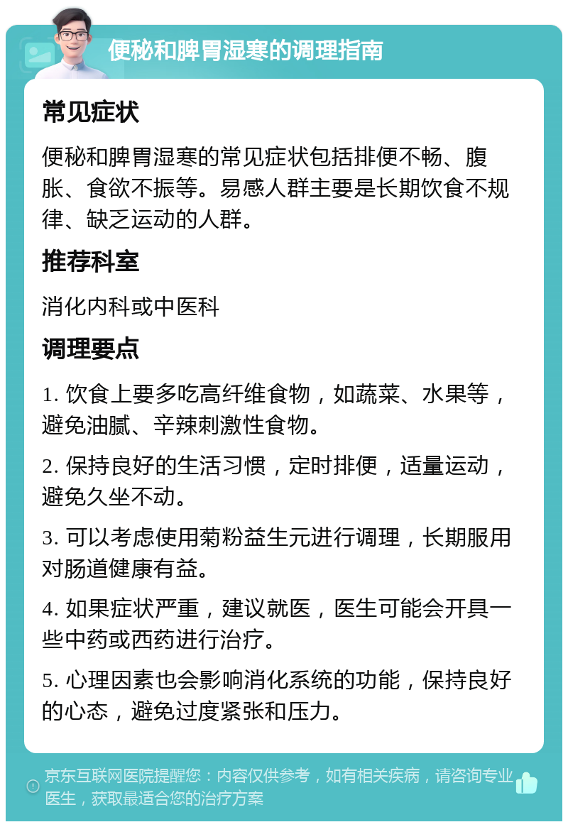 便秘和脾胃湿寒的调理指南 常见症状 便秘和脾胃湿寒的常见症状包括排便不畅、腹胀、食欲不振等。易感人群主要是长期饮食不规律、缺乏运动的人群。 推荐科室 消化内科或中医科 调理要点 1. 饮食上要多吃高纤维食物，如蔬菜、水果等，避免油腻、辛辣刺激性食物。 2. 保持良好的生活习惯，定时排便，适量运动，避免久坐不动。 3. 可以考虑使用菊粉益生元进行调理，长期服用对肠道健康有益。 4. 如果症状严重，建议就医，医生可能会开具一些中药或西药进行治疗。 5. 心理因素也会影响消化系统的功能，保持良好的心态，避免过度紧张和压力。