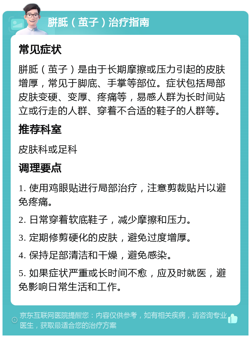 胼胝（茧子）治疗指南 常见症状 胼胝（茧子）是由于长期摩擦或压力引起的皮肤增厚，常见于脚底、手掌等部位。症状包括局部皮肤变硬、变厚、疼痛等，易感人群为长时间站立或行走的人群、穿着不合适的鞋子的人群等。 推荐科室 皮肤科或足科 调理要点 1. 使用鸡眼贴进行局部治疗，注意剪裁贴片以避免疼痛。 2. 日常穿着软底鞋子，减少摩擦和压力。 3. 定期修剪硬化的皮肤，避免过度增厚。 4. 保持足部清洁和干燥，避免感染。 5. 如果症状严重或长时间不愈，应及时就医，避免影响日常生活和工作。