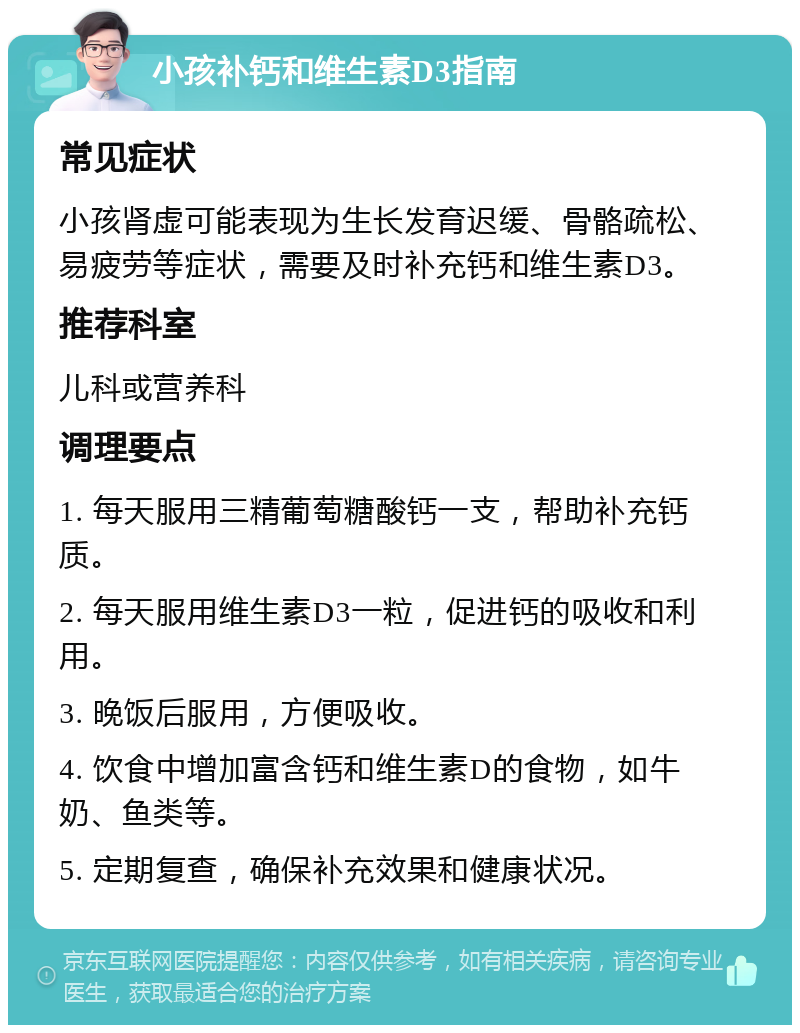 小孩补钙和维生素D3指南 常见症状 小孩肾虚可能表现为生长发育迟缓、骨骼疏松、易疲劳等症状，需要及时补充钙和维生素D3。 推荐科室 儿科或营养科 调理要点 1. 每天服用三精葡萄糖酸钙一支，帮助补充钙质。 2. 每天服用维生素D3一粒，促进钙的吸收和利用。 3. 晚饭后服用，方便吸收。 4. 饮食中增加富含钙和维生素D的食物，如牛奶、鱼类等。 5. 定期复查，确保补充效果和健康状况。