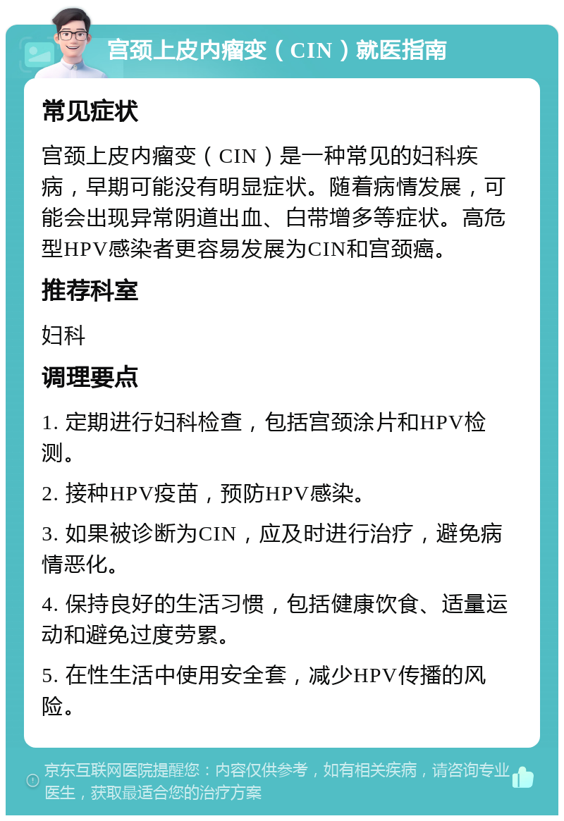 宫颈上皮内瘤变（CIN）就医指南 常见症状 宫颈上皮内瘤变（CIN）是一种常见的妇科疾病，早期可能没有明显症状。随着病情发展，可能会出现异常阴道出血、白带增多等症状。高危型HPV感染者更容易发展为CIN和宫颈癌。 推荐科室 妇科 调理要点 1. 定期进行妇科检查，包括宫颈涂片和HPV检测。 2. 接种HPV疫苗，预防HPV感染。 3. 如果被诊断为CIN，应及时进行治疗，避免病情恶化。 4. 保持良好的生活习惯，包括健康饮食、适量运动和避免过度劳累。 5. 在性生活中使用安全套，减少HPV传播的风险。