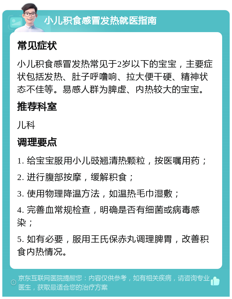 小儿积食感冒发热就医指南 常见症状 小儿积食感冒发热常见于2岁以下的宝宝，主要症状包括发热、肚子呼噜响、拉大便干硬、精神状态不佳等。易感人群为脾虚、内热较大的宝宝。 推荐科室 儿科 调理要点 1. 给宝宝服用小儿豉翘清热颗粒，按医嘱用药； 2. 进行腹部按摩，缓解积食； 3. 使用物理降温方法，如温热毛巾湿敷； 4. 完善血常规检查，明确是否有细菌或病毒感染； 5. 如有必要，服用王氏保赤丸调理脾胃，改善积食内热情况。