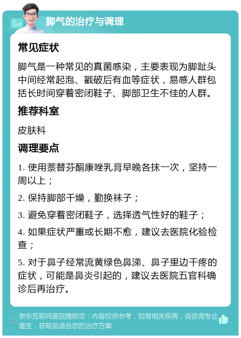 脚气的治疗与调理 常见症状 脚气是一种常见的真菌感染，主要表现为脚趾头中间经常起泡、戳破后有血等症状，易感人群包括长时间穿着密闭鞋子、脚部卫生不佳的人群。 推荐科室 皮肤科 调理要点 1. 使用萘替芬酮康唑乳膏早晚各抹一次，坚持一周以上； 2. 保持脚部干燥，勤换袜子； 3. 避免穿着密闭鞋子，选择透气性好的鞋子； 4. 如果症状严重或长期不愈，建议去医院化验检查； 5. 对于鼻子经常流黄绿色鼻涕、鼻子里边干疼的症状，可能是鼻炎引起的，建议去医院五官科确诊后再治疗。