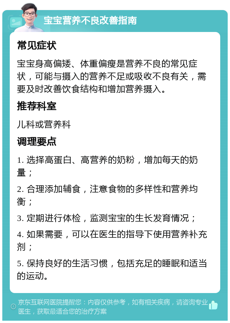 宝宝营养不良改善指南 常见症状 宝宝身高偏矮、体重偏瘦是营养不良的常见症状，可能与摄入的营养不足或吸收不良有关，需要及时改善饮食结构和增加营养摄入。 推荐科室 儿科或营养科 调理要点 1. 选择高蛋白、高营养的奶粉，增加每天的奶量； 2. 合理添加辅食，注意食物的多样性和营养均衡； 3. 定期进行体检，监测宝宝的生长发育情况； 4. 如果需要，可以在医生的指导下使用营养补充剂； 5. 保持良好的生活习惯，包括充足的睡眠和适当的运动。