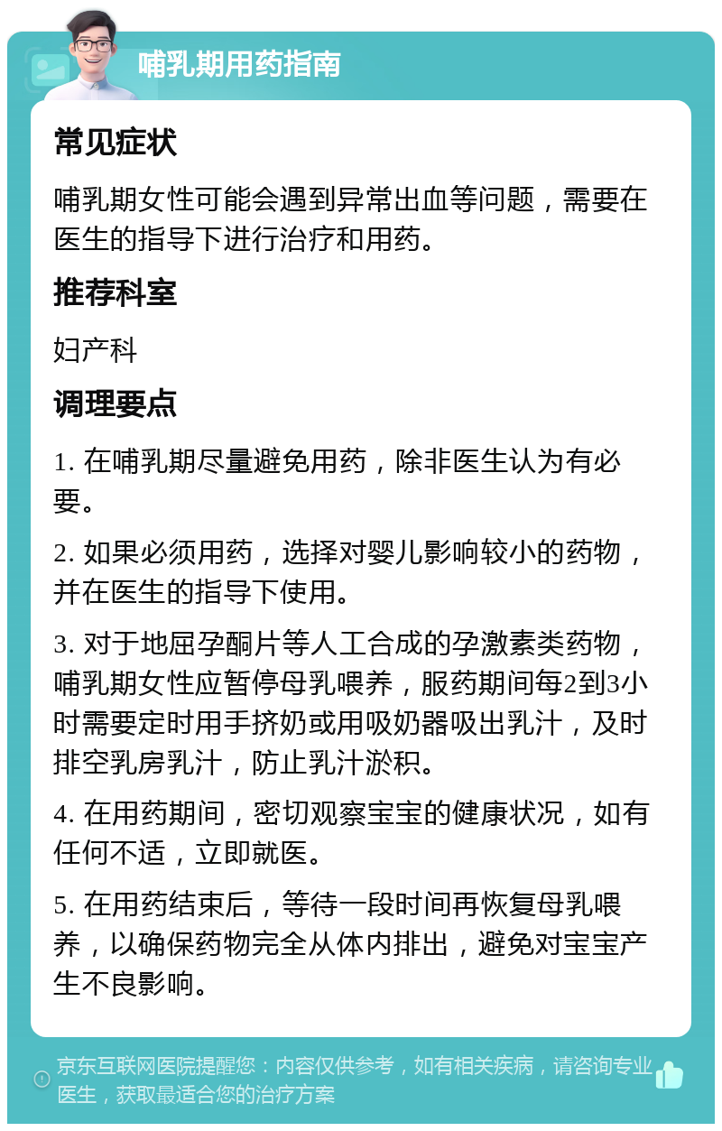 哺乳期用药指南 常见症状 哺乳期女性可能会遇到异常出血等问题，需要在医生的指导下进行治疗和用药。 推荐科室 妇产科 调理要点 1. 在哺乳期尽量避免用药，除非医生认为有必要。 2. 如果必须用药，选择对婴儿影响较小的药物，并在医生的指导下使用。 3. 对于地屈孕酮片等人工合成的孕激素类药物，哺乳期女性应暂停母乳喂养，服药期间每2到3小时需要定时用手挤奶或用吸奶器吸出乳汁，及时排空乳房乳汁，防止乳汁淤积。 4. 在用药期间，密切观察宝宝的健康状况，如有任何不适，立即就医。 5. 在用药结束后，等待一段时间再恢复母乳喂养，以确保药物完全从体内排出，避免对宝宝产生不良影响。