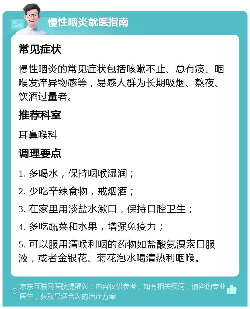 慢性咽炎就医指南 常见症状 慢性咽炎的常见症状包括咳嗽不止、总有痰、咽喉发痒异物感等，易感人群为长期吸烟、熬夜、饮酒过量者。 推荐科室 耳鼻喉科 调理要点 1. 多喝水，保持咽喉湿润； 2. 少吃辛辣食物，戒烟酒； 3. 在家里用淡盐水漱口，保持口腔卫生； 4. 多吃蔬菜和水果，增强免疫力； 5. 可以服用清喉利咽的药物如盐酸氨溴索口服液，或者金银花、菊花泡水喝清热利咽喉。