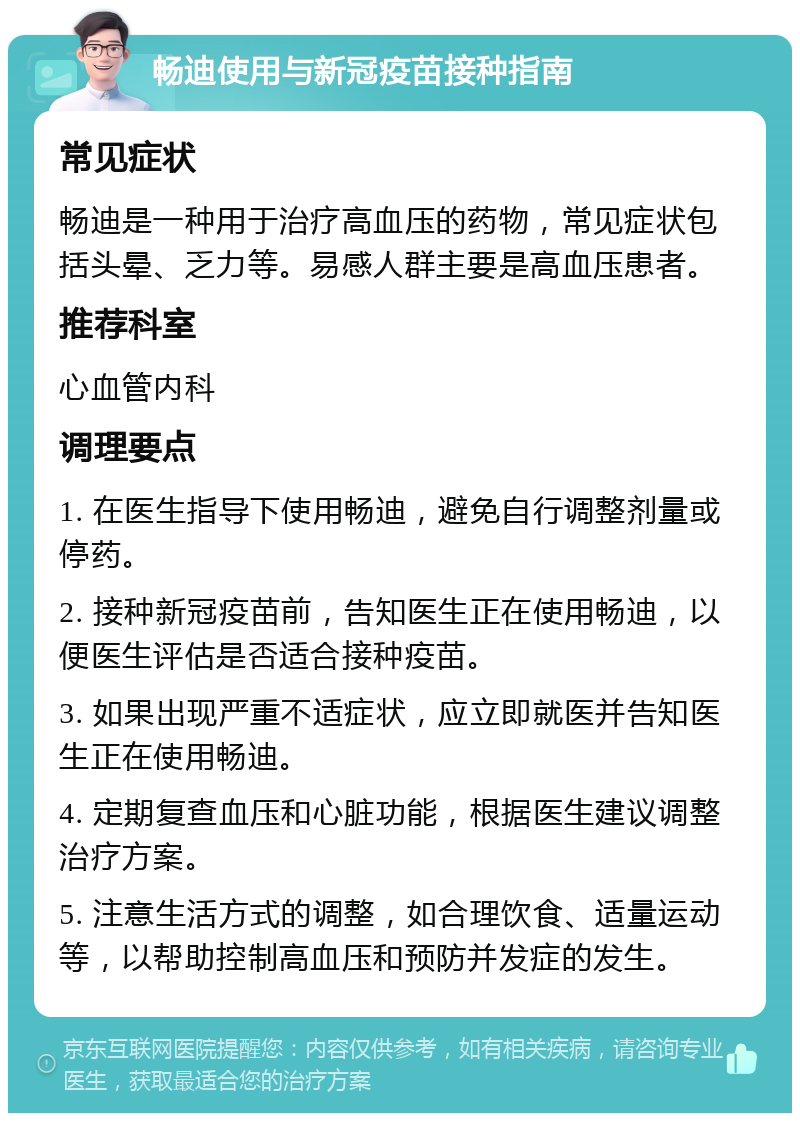 畅迪使用与新冠疫苗接种指南 常见症状 畅迪是一种用于治疗高血压的药物，常见症状包括头晕、乏力等。易感人群主要是高血压患者。 推荐科室 心血管内科 调理要点 1. 在医生指导下使用畅迪，避免自行调整剂量或停药。 2. 接种新冠疫苗前，告知医生正在使用畅迪，以便医生评估是否适合接种疫苗。 3. 如果出现严重不适症状，应立即就医并告知医生正在使用畅迪。 4. 定期复查血压和心脏功能，根据医生建议调整治疗方案。 5. 注意生活方式的调整，如合理饮食、适量运动等，以帮助控制高血压和预防并发症的发生。