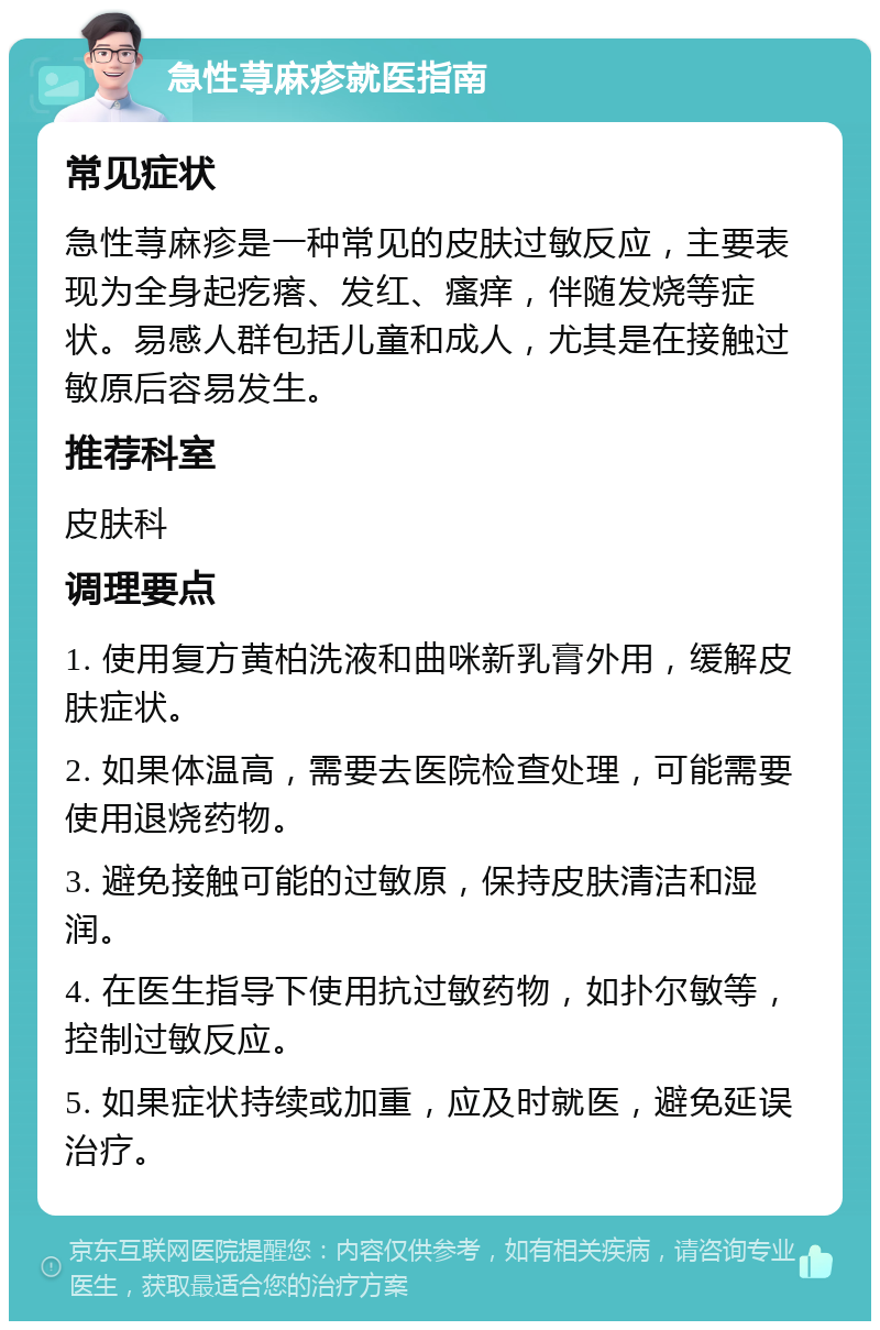 急性荨麻疹就医指南 常见症状 急性荨麻疹是一种常见的皮肤过敏反应，主要表现为全身起疙瘩、发红、瘙痒，伴随发烧等症状。易感人群包括儿童和成人，尤其是在接触过敏原后容易发生。 推荐科室 皮肤科 调理要点 1. 使用复方黄柏洗液和曲咪新乳膏外用，缓解皮肤症状。 2. 如果体温高，需要去医院检查处理，可能需要使用退烧药物。 3. 避免接触可能的过敏原，保持皮肤清洁和湿润。 4. 在医生指导下使用抗过敏药物，如扑尔敏等，控制过敏反应。 5. 如果症状持续或加重，应及时就医，避免延误治疗。