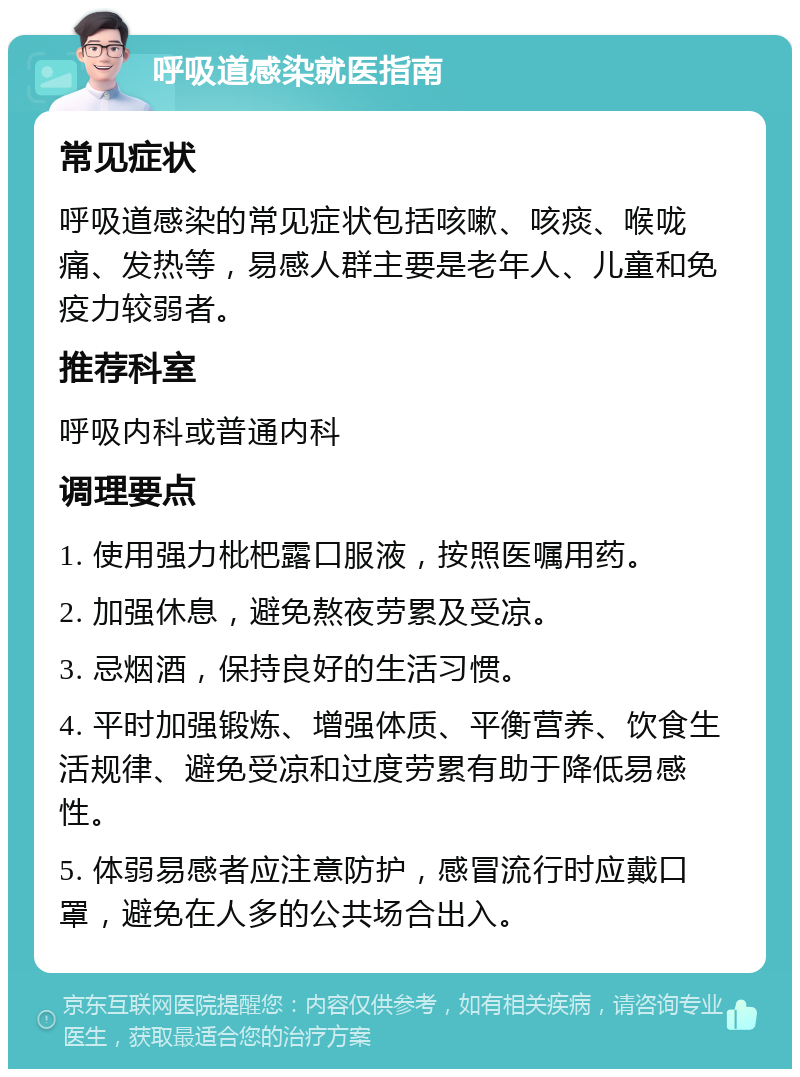 呼吸道感染就医指南 常见症状 呼吸道感染的常见症状包括咳嗽、咳痰、喉咙痛、发热等，易感人群主要是老年人、儿童和免疫力较弱者。 推荐科室 呼吸内科或普通内科 调理要点 1. 使用强力枇杷露口服液，按照医嘱用药。 2. 加强休息，避免熬夜劳累及受凉。 3. 忌烟酒，保持良好的生活习惯。 4. 平时加强锻炼、增强体质、平衡营养、饮食生活规律、避免受凉和过度劳累有助于降低易感性。 5. 体弱易感者应注意防护，感冒流行时应戴口罩，避免在人多的公共场合出入。