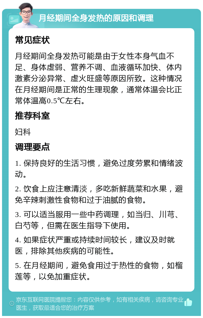 月经期间全身发热的原因和调理 常见症状 月经期间全身发热可能是由于女性本身气血不足、身体虚弱、营养不调、血液循环加快、体内激素分泌异常、虚火旺盛等原因所致。这种情况在月经期间是正常的生理现象，通常体温会比正常体温高0.5℃左右。 推荐科室 妇科 调理要点 1. 保持良好的生活习惯，避免过度劳累和情绪波动。 2. 饮食上应注意清淡，多吃新鲜蔬菜和水果，避免辛辣刺激性食物和过于油腻的食物。 3. 可以适当服用一些中药调理，如当归、川芎、白芍等，但需在医生指导下使用。 4. 如果症状严重或持续时间较长，建议及时就医，排除其他疾病的可能性。 5. 在月经期间，避免食用过于热性的食物，如榴莲等，以免加重症状。