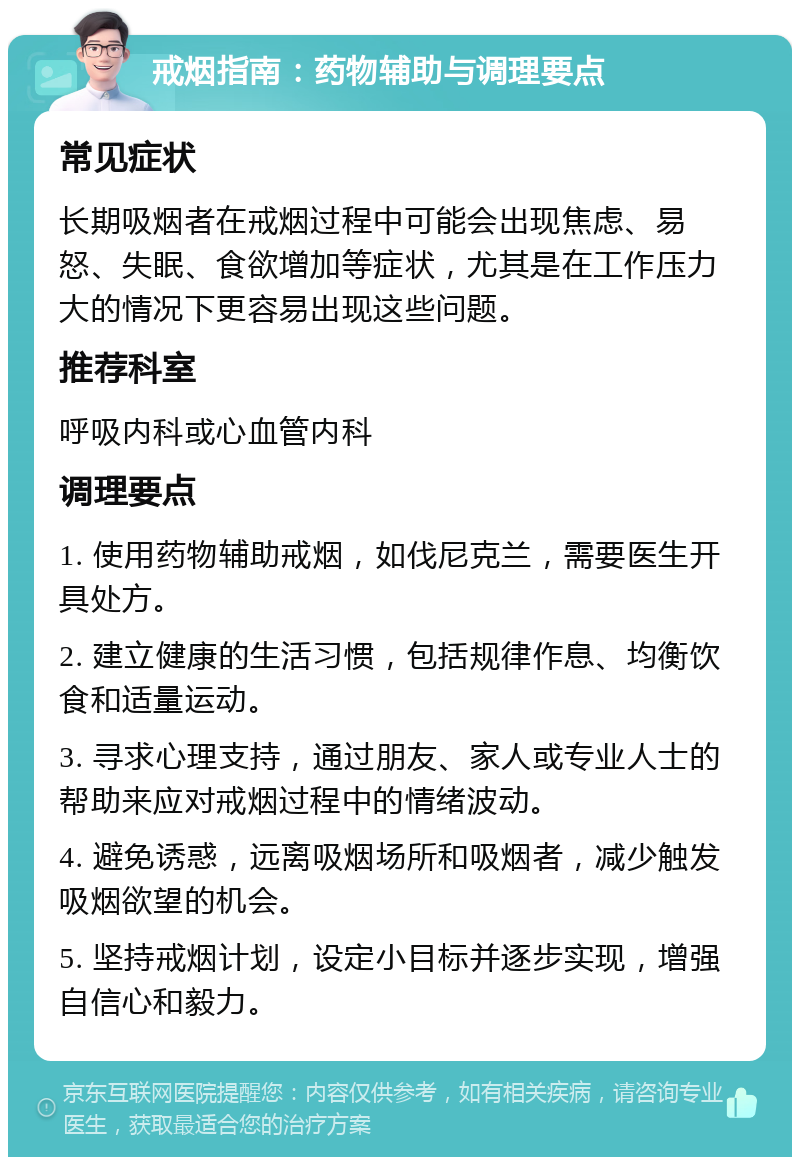 戒烟指南：药物辅助与调理要点 常见症状 长期吸烟者在戒烟过程中可能会出现焦虑、易怒、失眠、食欲增加等症状，尤其是在工作压力大的情况下更容易出现这些问题。 推荐科室 呼吸内科或心血管内科 调理要点 1. 使用药物辅助戒烟，如伐尼克兰，需要医生开具处方。 2. 建立健康的生活习惯，包括规律作息、均衡饮食和适量运动。 3. 寻求心理支持，通过朋友、家人或专业人士的帮助来应对戒烟过程中的情绪波动。 4. 避免诱惑，远离吸烟场所和吸烟者，减少触发吸烟欲望的机会。 5. 坚持戒烟计划，设定小目标并逐步实现，增强自信心和毅力。