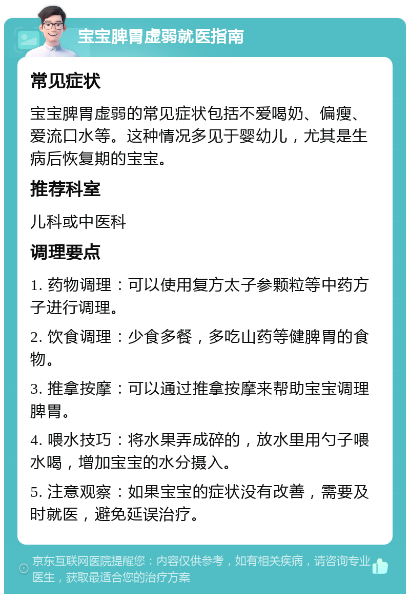 宝宝脾胃虚弱就医指南 常见症状 宝宝脾胃虚弱的常见症状包括不爱喝奶、偏瘦、爱流口水等。这种情况多见于婴幼儿，尤其是生病后恢复期的宝宝。 推荐科室 儿科或中医科 调理要点 1. 药物调理：可以使用复方太子参颗粒等中药方子进行调理。 2. 饮食调理：少食多餐，多吃山药等健脾胃的食物。 3. 推拿按摩：可以通过推拿按摩来帮助宝宝调理脾胃。 4. 喂水技巧：将水果弄成碎的，放水里用勺子喂水喝，增加宝宝的水分摄入。 5. 注意观察：如果宝宝的症状没有改善，需要及时就医，避免延误治疗。