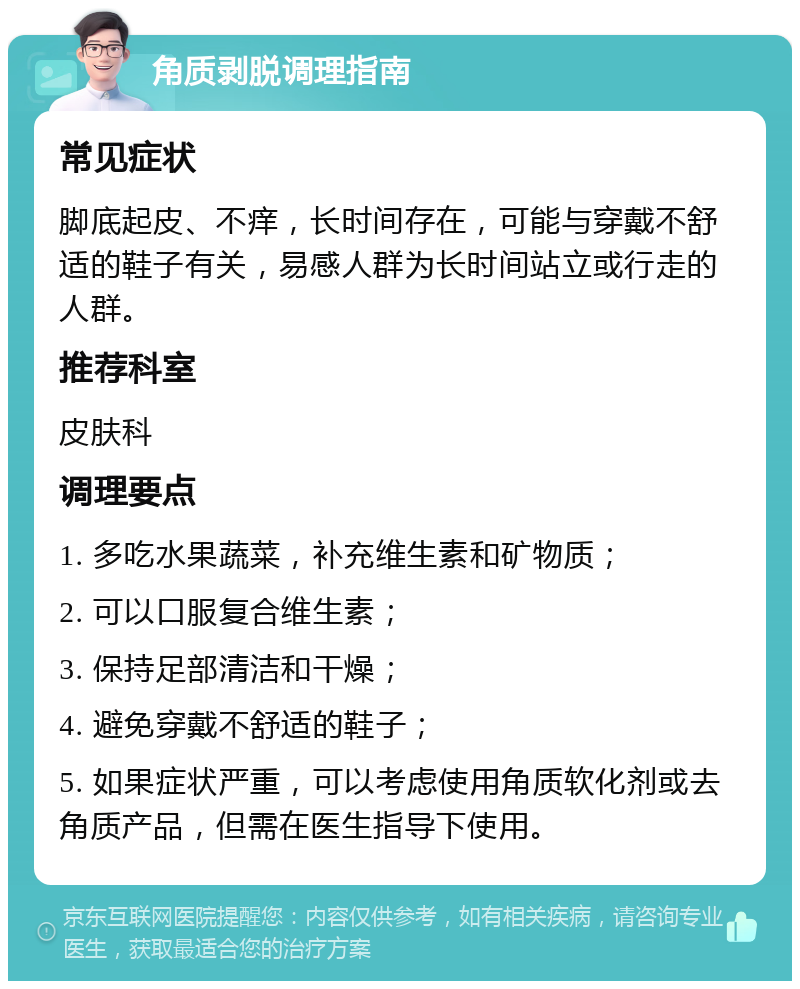 角质剥脱调理指南 常见症状 脚底起皮、不痒，长时间存在，可能与穿戴不舒适的鞋子有关，易感人群为长时间站立或行走的人群。 推荐科室 皮肤科 调理要点 1. 多吃水果蔬菜，补充维生素和矿物质； 2. 可以口服复合维生素； 3. 保持足部清洁和干燥； 4. 避免穿戴不舒适的鞋子； 5. 如果症状严重，可以考虑使用角质软化剂或去角质产品，但需在医生指导下使用。