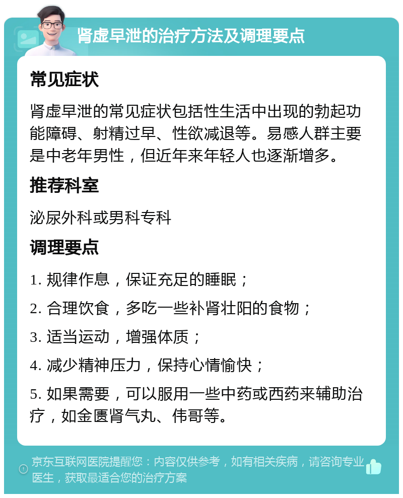 肾虚早泄的治疗方法及调理要点 常见症状 肾虚早泄的常见症状包括性生活中出现的勃起功能障碍、射精过早、性欲减退等。易感人群主要是中老年男性，但近年来年轻人也逐渐增多。 推荐科室 泌尿外科或男科专科 调理要点 1. 规律作息，保证充足的睡眠； 2. 合理饮食，多吃一些补肾壮阳的食物； 3. 适当运动，增强体质； 4. 减少精神压力，保持心情愉快； 5. 如果需要，可以服用一些中药或西药来辅助治疗，如金匮肾气丸、伟哥等。