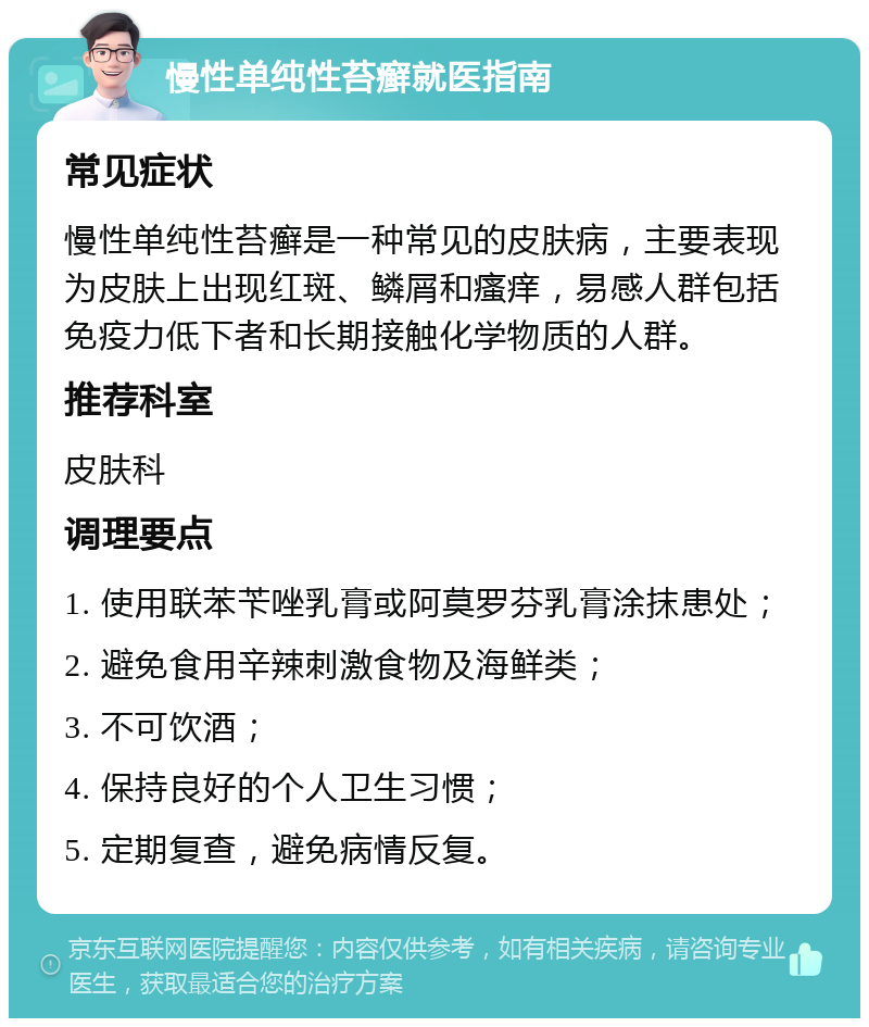 慢性单纯性苔癣就医指南 常见症状 慢性单纯性苔癣是一种常见的皮肤病，主要表现为皮肤上出现红斑、鳞屑和瘙痒，易感人群包括免疫力低下者和长期接触化学物质的人群。 推荐科室 皮肤科 调理要点 1. 使用联苯苄唑乳膏或阿莫罗芬乳膏涂抹患处； 2. 避免食用辛辣刺激食物及海鲜类； 3. 不可饮酒； 4. 保持良好的个人卫生习惯； 5. 定期复查，避免病情反复。