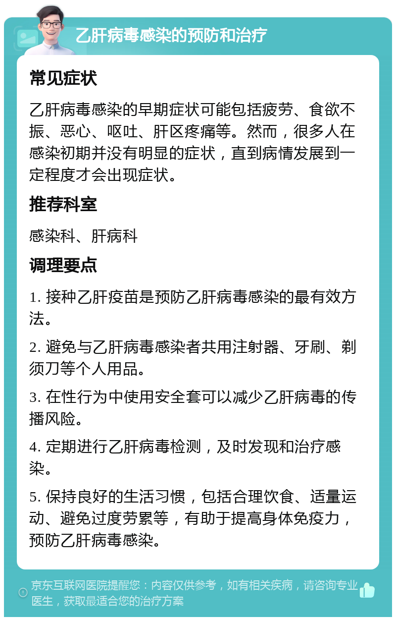 乙肝病毒感染的预防和治疗 常见症状 乙肝病毒感染的早期症状可能包括疲劳、食欲不振、恶心、呕吐、肝区疼痛等。然而，很多人在感染初期并没有明显的症状，直到病情发展到一定程度才会出现症状。 推荐科室 感染科、肝病科 调理要点 1. 接种乙肝疫苗是预防乙肝病毒感染的最有效方法。 2. 避免与乙肝病毒感染者共用注射器、牙刷、剃须刀等个人用品。 3. 在性行为中使用安全套可以减少乙肝病毒的传播风险。 4. 定期进行乙肝病毒检测，及时发现和治疗感染。 5. 保持良好的生活习惯，包括合理饮食、适量运动、避免过度劳累等，有助于提高身体免疫力，预防乙肝病毒感染。