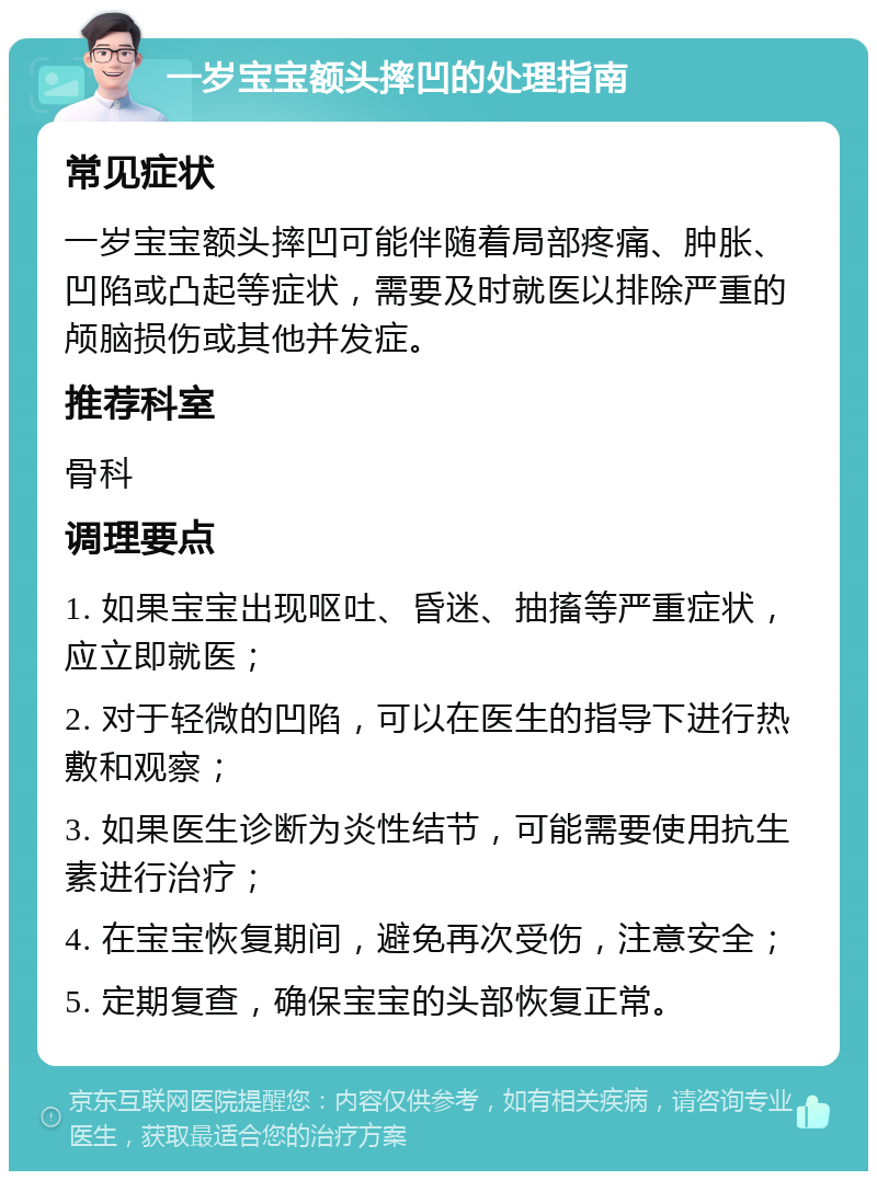 一岁宝宝额头摔凹的处理指南 常见症状 一岁宝宝额头摔凹可能伴随着局部疼痛、肿胀、凹陷或凸起等症状，需要及时就医以排除严重的颅脑损伤或其他并发症。 推荐科室 骨科 调理要点 1. 如果宝宝出现呕吐、昏迷、抽搐等严重症状，应立即就医； 2. 对于轻微的凹陷，可以在医生的指导下进行热敷和观察； 3. 如果医生诊断为炎性结节，可能需要使用抗生素进行治疗； 4. 在宝宝恢复期间，避免再次受伤，注意安全； 5. 定期复查，确保宝宝的头部恢复正常。